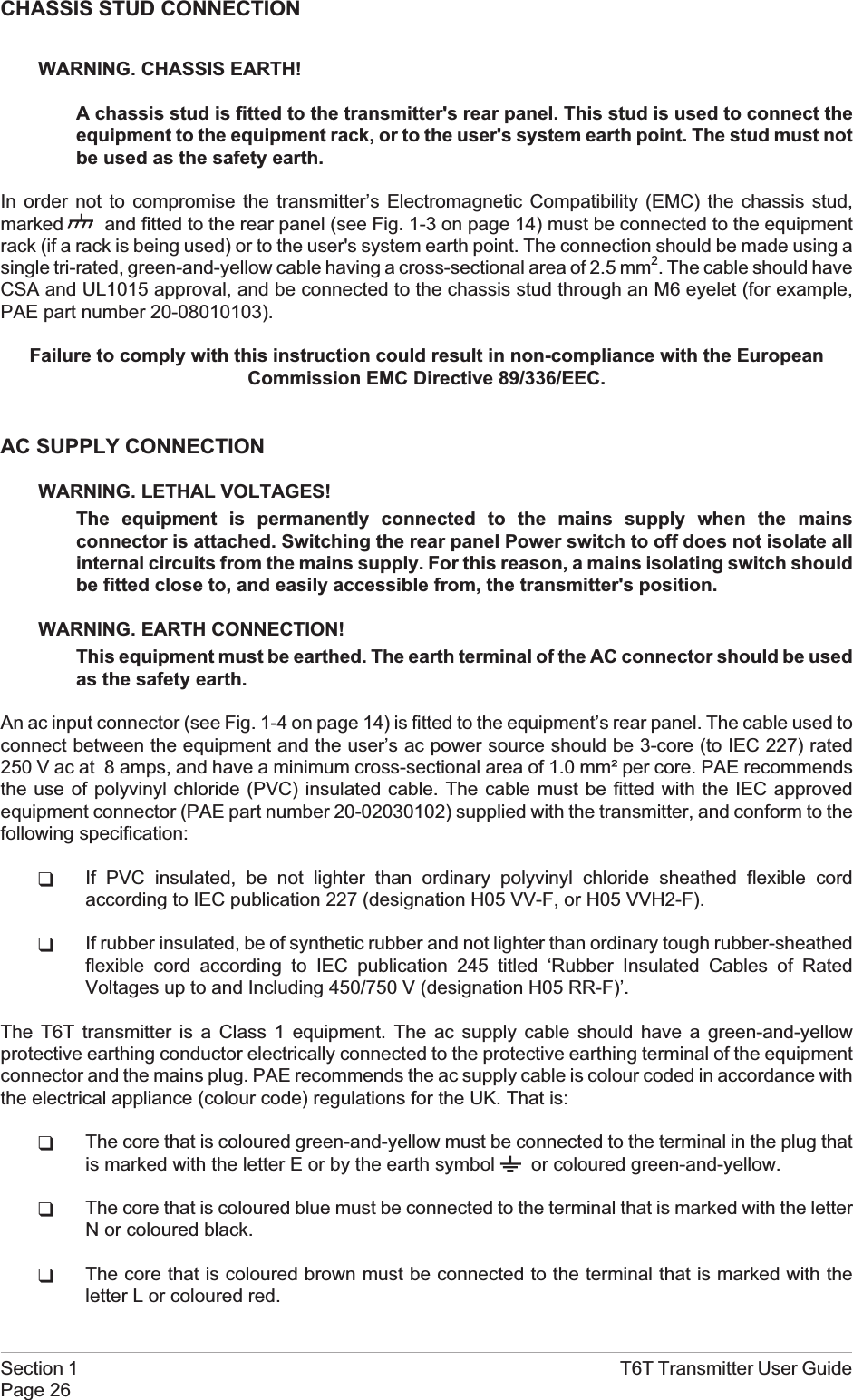 CHASSIS STUD CONNECTIONWARNING. CHASSIS EARTH!A chassis stud is fitted to the transmitter&apos;s rear panel. This stud is used to connect theequipment to the equipment rack, or to the user&apos;s system earth point. The stud must notbe used as the safety earth.In order not to compromise the transmitter’s Electromagnetic Compatibility (EMC) the chassis stud,marked and fitted to the rear panel (see Fig. 1-3 on page 14) must be connected to the equipmentrack (if a rack is being used) or to the user&apos;s system earth point. The connection should be made using asingle tri-rated, green-and-yellow cable having a cross-sectional area of 2.5 mm2. The cable should haveCSA and UL1015 approval, and be connected to the chassis stud through an M6 eyelet (for example,PAE part number 20-08010103).Failure to comply with this instruction could result in non-compliance with the EuropeanCommission EMC Directive 89/336/EEC.AC SUPPLY CONNECTIONWARNING. LETHAL VOLTAGES!The equipment is permanently connected to the mains supply when the mainsconnector is attached. Switching the rear panel Power switch to off does not isolate allinternal circuits from the mains supply. For this reason, a mains isolating switch shouldbe fitted close to, and easily accessible from, the transmitter&apos;s position.WARNING. EARTH CONNECTION!This equipment must be earthed. The earth terminal of the AC connector should be usedas the safety earth.An ac input connector (see Fig. 1-4 on page 14) is fitted to the equipment’s rear panel. The cable used toconnect between the equipment and the user’s ac power source should be 3-core (to IEC 227) rated250 V ac at 8 amps, and have a minimum cross-sectional area of 1.0 mm² per core. PAE recommendsthe use of polyvinyl chloride (PVC) insulated cable. The cable must be fitted with the IEC approvedequipment connector (PAE part number 20-02030102) supplied with the transmitter, and conform to thefollowing specification:qIf PVC insulated, be not lighter than ordinary polyvinyl chloride sheathed flexible cordaccording to IEC publication 227 (designation H05 VV-F, or H05 VVH2-F).qIf rubber insulated, be of synthetic rubber and not lighter than ordinary tough rubber-sheathedflexible cord according to IEC publication 245 titled ‘Rubber Insulated Cables of RatedVoltages up to and Including 450/750 V (designation H05 RR-F)’.The T6T transmitter is a Class 1 equipment. The ac supply cable should have a green-and-yellowprotective earthing conductor electrically connected to the protective earthing terminal of the equipmentconnector and the mains plug. PAE recommends the ac supply cable is colour coded in accordance withthe electrical appliance (colour code) regulations for the UK. That is:qThe core that is coloured green-and-yellow must be connected to the terminal in the plug thatis marked with the letter E or by the earth symbol or coloured green-and-yellow.qThe core that is coloured blue must be connected to the terminal that is marked with the letterN or coloured black.qThe core that is coloured brown must be connected to the terminal that is marked with theletter L or coloured red.Section 1 T6T Transmitter User GuidePage 26
