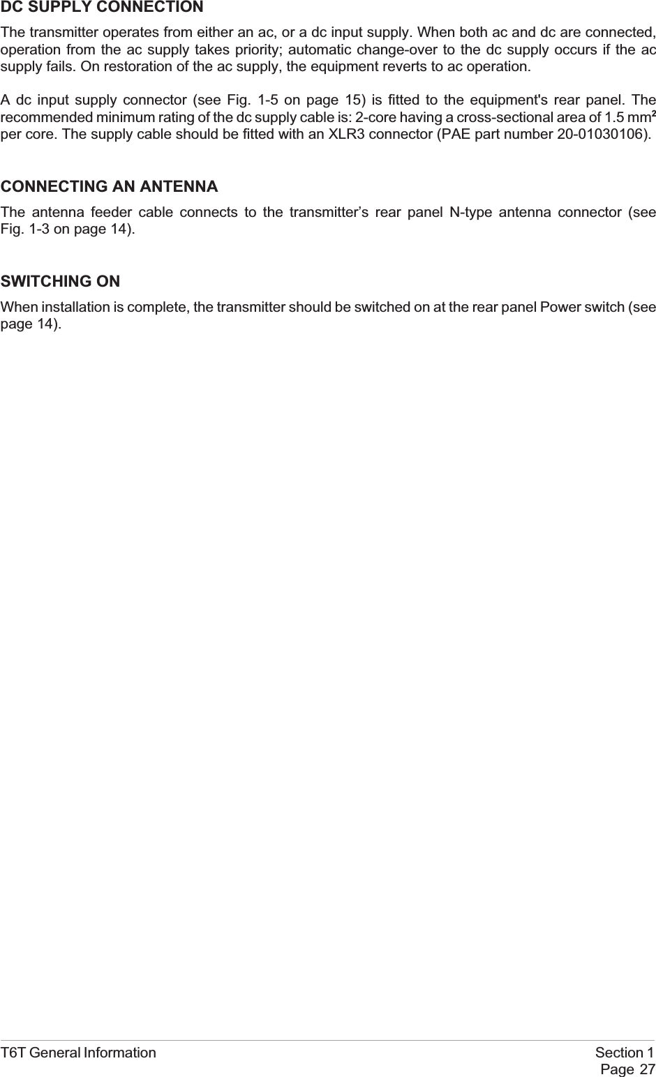 DC SUPPLY CONNECTIONThe transmitter operates from either an ac, or a dc input supply. When both ac and dc are connected,operation from the ac supply takes priority; automatic change-over to the dc supply occurs if the acsupply fails. On restoration of the ac supply, the equipment reverts to ac operation.A dc input supply connector (see Fig. 1-5 on page 15) is fitted to the equipment&apos;s rear panel. Therecommended minimum rating of the dc supply cable is: 2-core having a cross-sectional area of 1.5 mm2per core. The supply cable should be fitted with an XLR3 connector (PAE part number 20-01030106).CONNECTING AN ANTENNAThe antenna feeder cable connects to the transmitter’s rear panel N-type antenna connector (seeFig. 1-3 on page 14).SWITCHING ONWhen installation is complete, the transmitter should be switched on at the rear panel Power switch (seepage 14).T6T General Information Section 1Page 27