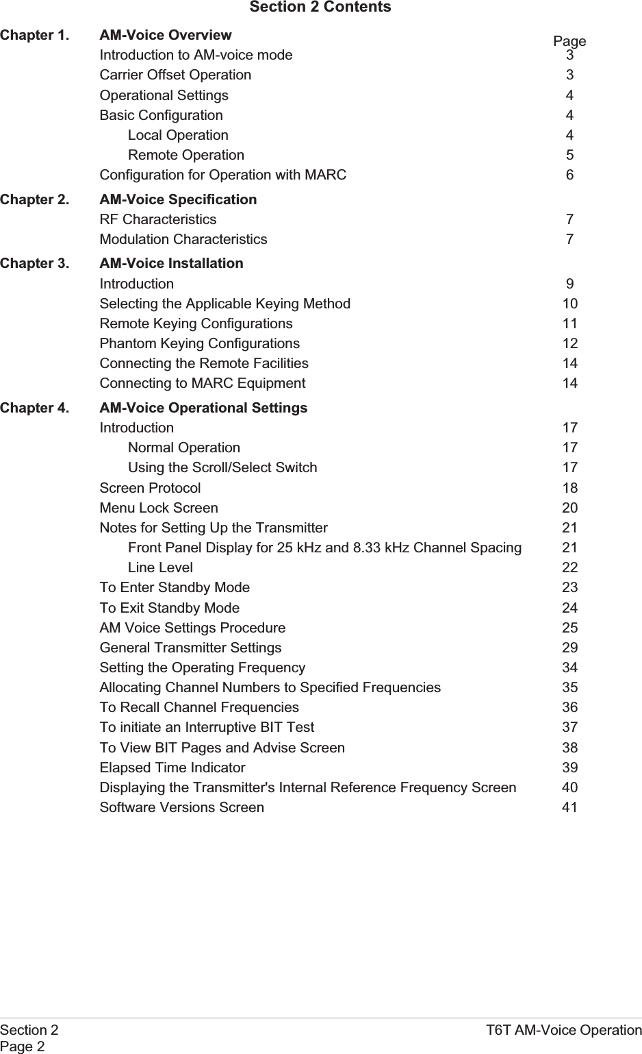 Section 2 T6T AM-Voice OperationPage 2Section 2 ContentsChapter 1. AM-Voice OverviewIntroduction to AM-voice mode 3Carrier Offset Operation 3Operational Settings 4Basic Configuration 4Local Operation 4Remote Operation 5Configuration for Operation with MARC 6Chapter 2. AM-Voice SpecificationRF Characteristics 7Modulation Characteristics 7Chapter 3. AM-Voice InstallationIntroduction 9Selecting the Applicable Keying Method 10Remote Keying Configurations 11Phantom Keying Configurations 12Connecting the Remote Facilities 14Connecting to MARC Equipment 14Chapter 4. AM-Voice Operational SettingsIntroduction 17Normal Operation 17Using the Scroll/Select Switch 17Screen Protocol 18Menu Lock Screen 20Notes for Setting Up the Transmitter 21Front Panel Display for 25 kHz and 8.33 kHz Channel Spacing 21Line Level 22To Enter Standby Mode 23To Exit Standby Mode 24AM Voice Settings Procedure 25General Transmitter Settings 29Setting the Operating Frequency 34Allocating Channel Numbers to Specified Frequencies 35To Recall Channel Frequencies 36To initiate an Interruptive BIT Test 37To View BIT Pages and Advise Screen 38Elapsed Time Indicator 39Displaying the Transmitter&apos;s Internal Reference Frequency Screen 40Software Versions Screen 41Page