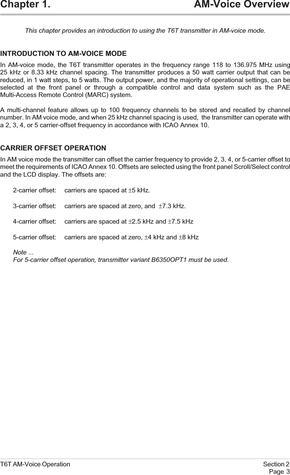 Chapter 1. AM-Voice OverviewThis chapter provides an introduction to using the T6T transmitter in AM-voice mode.INTRODUCTION TO AM-VOICE MODEIn AM-voice mode, the T6T transmitter operates in the frequency range 118 to 136.975 MHz using25 kHz or 8.33 kHz channel spacing. The transmitter produces a 50 watt carrier output that can bereduced, in 1 watt steps, to 5 watts. The output power, and the majority of operational settings, can beselected at the front panel or through a compatible control and data system such as the PAEMulti-Access Remote Control (MARC) system.A multi-channel feature allows up to 100 frequency channels to be stored and recalled by channelnumber. In AM voice mode, and when 25 kHz channel spacing is used, the transmitter can operate witha 2, 3, 4, or 5 carrier-offset frequency in accordance with ICAO Annex 10.CARRIER OFFSET OPERATIONIn AM voice mode the transmitter can offset the carrier frequency to provide 2, 3, 4, or 5-carrier offset tomeet the requirements of ICAO Annex 10. Offsets are selected using the front panel Scroll/Select controland the LCD display. The offsets are:2-carrier offset: carriers are spaced at ±5 kHz.3-carrier offset: carriers are spaced at zero, and ±7.3 kHz.4-carrier offset: carriers are spaced at ±2.5 kHz and ±7.5 kHz5-carrier offset: carriers are spaced at zero, ±4 kHz and ±8 kHzNote ...For 5-carrier offset operation, transmitter variant B6350OPT1 must be used.T6T AM-Voice Operation Section 2Page 3