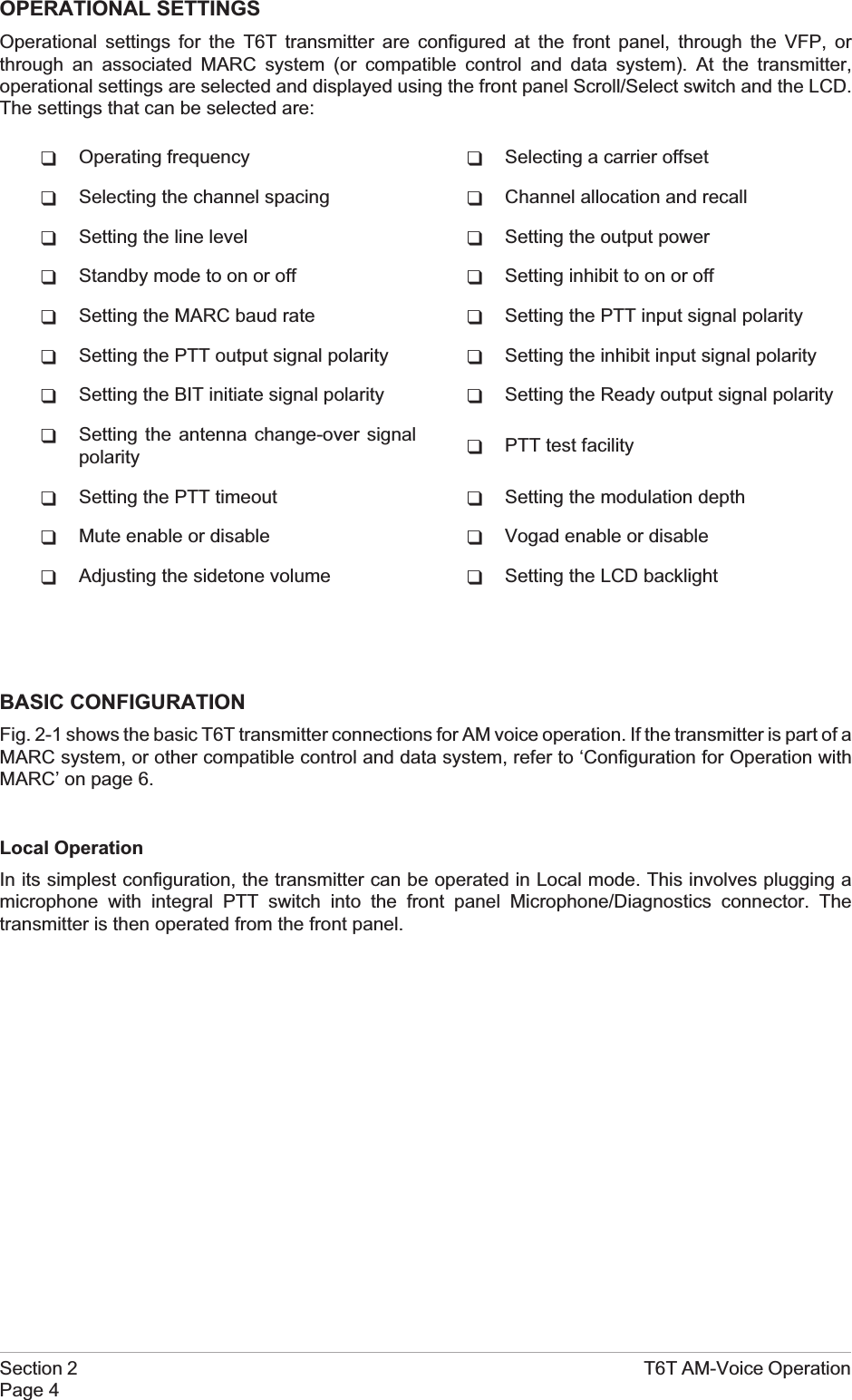 OPERATIONAL SETTINGSOperational settings for the T6T transmitter are configured at the front panel, through the VFP, orthrough an associated MARC system (or compatible control and data system). At the transmitter,operational settings are selected and displayed using the front panel Scroll/Select switch and the LCD.The settings that can be selected are:qOperating frequency qSelecting a carrier offsetqSelecting the channel spacing qChannel allocation and recallqSetting the line level qSetting the output powerqStandby mode to on or off qSetting inhibit to on or offqSetting the MARC baud rate qSetting the PTT input signal polarityqSetting the PTT output signal polarity qSetting the inhibit input signal polarityqSetting the BIT initiate signal polarity qSetting the Ready output signal polarityqSetting the antenna change-over signalpolarity qPTT test facilityqSetting the PTT timeout qSetting the modulation depthqMute enable or disable qVogad enable or disableqAdjusting the sidetone volume qSetting the LCD backlightBASIC CONFIGURATIONFig. 2-1 shows the basic T6T transmitter connections for AM voice operation. If the transmitter is part of aMARC system, or other compatible control and data system, refer to ‘Configuration for Operation withMARC’ on page 6.Local OperationIn its simplest configuration, the transmitter can be operated in Local mode. This involves plugging amicrophone with integral PTT switch into the front panel Microphone/Diagnostics connector. Thetransmitter is then operated from the front panel.Section 2 T6T AM-Voice OperationPage 4