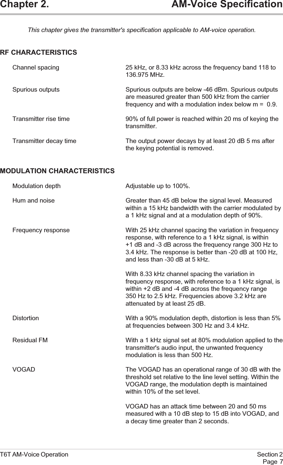 Chapter 2. AM-Voice SpecificationThis chapter gives the transmitter&apos;s specification applicable to AM-voice operation.RF CHARACTERISTICSChannel spacing 25 kHz, or 8.33 kHz across the frequency band 118 to136.975 MHz.Spurious outputs Spurious outputs are below -46 dBm. Spurious outputsare measured greater than 500 kHz from the carrierfrequency and with a modulation index below m = 0.9.Transmitter rise time 90% of full power is reached within 20 ms of keying thetransmitter.Transmitter decay time The output power decays by at least 20 dB 5 ms afterthe keying potential is removed.MODULATION CHARACTERISTICSModulation depth Adjustable up to 100%.Hum and noise Greater than 45 dB below the signal level. Measuredwithin a 15 kHz bandwidth with the carrier modulated bya 1 kHz signal and at a modulation depth of 90%.Frequency response With 25 kHz channel spacing the variation in frequencyresponse, with reference to a 1 kHz signal, is within+1 dB and -3 dB across the frequency range 300 Hz to3.4 kHz. The response is better than -20 dB at 100 Hz,and less than -30 dB at 5 kHz.With 8.33 kHz channel spacing the variation infrequency response, with reference to a 1 kHz signal, iswithin +2 dB and -4 dB across the frequency range350 Hz to 2.5 kHz. Frequencies above 3.2 kHz areattenuated by at least 25 dB.Distortion With a 90% modulation depth, distortion is less than 5%at frequencies between 300 Hz and 3.4 kHz.Residual FM With a 1 kHz signal set at 80% modulation applied to thetransmitter&apos;s audio input, the unwanted frequencymodulation is less than 500 Hz.VOGAD The VOGAD has an operational range of 30 dB with thethreshold set relative to the line level setting. Within theVOGAD range, the modulation depth is maintainedwithin 10% of the set level.VOGAD has an attack time between 20 and 50 msmeasured with a 10 dB step to 15 dB into VOGAD, anda decay time greater than 2 seconds.T6T AM-Voice Operation Section 2Page 7