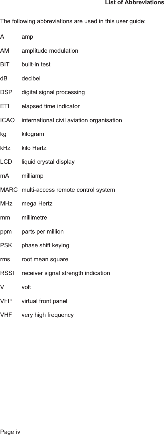 List of AbbreviationsThe following abbreviations are used in this user guide:Page ivA ampAM amplitude modulationBIT built-in testdB decibelDSP digital signal processingETI elapsed time indicatorICAO international civil aviation organisationkg kilogramkHz kilo HertzLCD liquid crystal displaymA milliampMARC multi-access remote control systemMHz mega Hertzmm millimetreppm parts per millionPSK phase shift keyingrms root mean squareRSSI receiver signal strength indicationV voltVFP virtual front panelVHF very high frequency