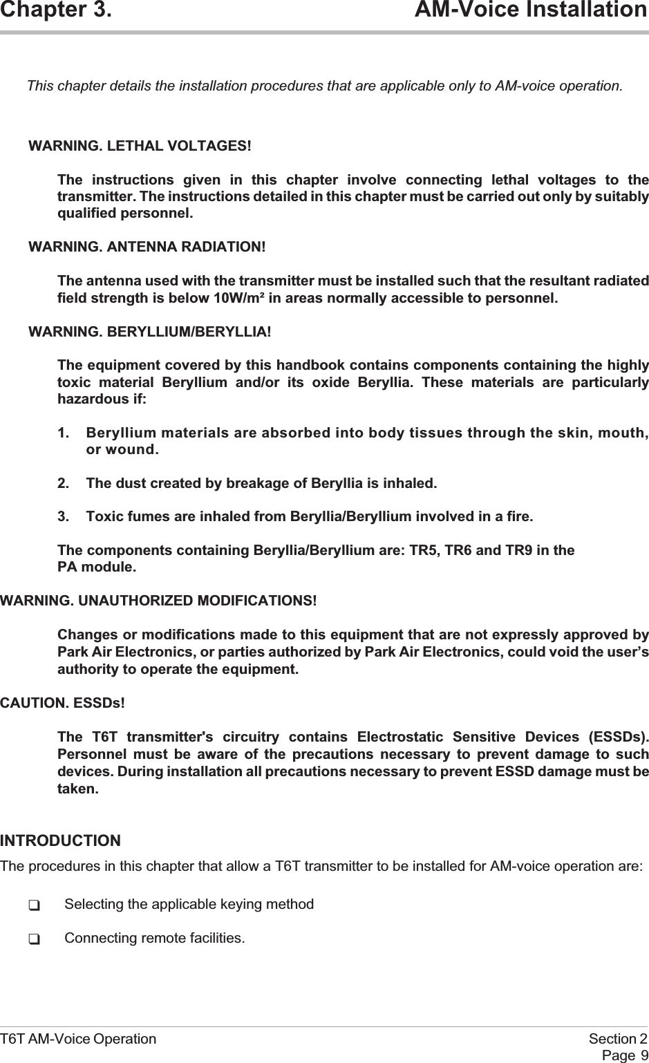 Chapter 3. AM-Voice InstallationThis chapter details the installation procedures that are applicable only to AM-voice operation.WARNING. LETHAL VOLTAGES!The instructions given in this chapter involve connecting lethal voltages to thetransmitter. The instructions detailed in this chapter must be carried out only by suitablyqualified personnel.WARNING. ANTENNA RADIATION!The antenna used with the transmitter must be installed such that the resultant radiatedfield strength is below 10W/m² in areas normally accessible to personnel.WARNING. BERYLLIUM/BERYLLIA!The equipment covered by this handbook contains components containing the highlytoxic material Beryllium and/or its oxide Beryllia. These materials are particularlyhazardous if:1. Beryllium materials are absorbed into body tissues through the skin, mouth,or wound.2. The dust created by breakage of Beryllia is inhaled.3. Toxic fumes are inhaled from Beryllia/Beryllium involved in a fire.The components containing Beryllia/Beryllium are: TR5, TR6 and TR9 in thePA module.WARNING. UNAUTHORIZED MODIFICATIONS!Changes or modifications made to this equipment that are not expressly approved byPark Air Electronics, or parties authorized by Park Air Electronics, could void the user’sauthority to operate the equipment.CAUTION. ESSDs!The T6T transmitter&apos;s circuitry contains Electrostatic Sensitive Devices (ESSDs).Personnel must be aware of the precautions necessary to prevent damage to suchdevices. During installation all precautions necessary to prevent ESSD damage must betaken.INTRODUCTIONThe procedures in this chapter that allow a T6T transmitter to be installed for AM-voice operation are:qSelecting the applicable keying methodqConnecting remote facilities.T6T AM-Voice Operation Section 2Page 9