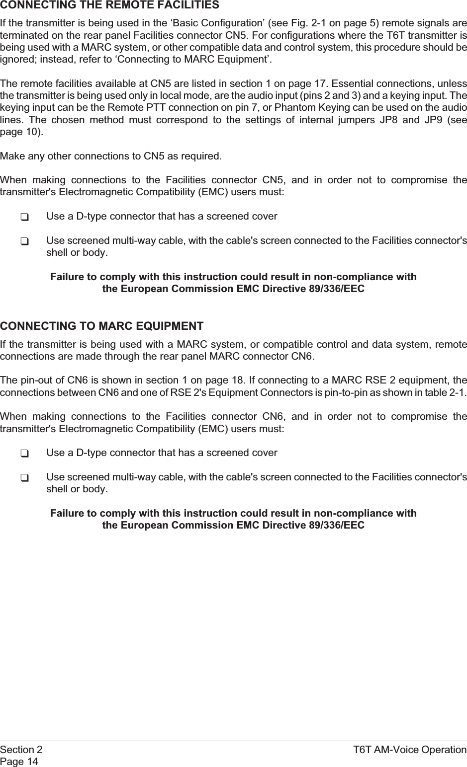 CONNECTING THE REMOTE FACILITIESIf the transmitter is being used in the ‘Basic Configuration’ (see Fig. 2-1 on page 5) remote signals areterminated on the rear panel Facilities connector CN5. For configurations where the T6T transmitter isbeing used with a MARC system, or other compatible data and control system, this procedure should beignored; instead, refer to ‘Connecting to MARC Equipment’.The remote facilities available at CN5 are listed in section 1 on page 17. Essential connections, unlessthe transmitter is being used only in local mode, are the audio input (pins 2 and 3) and a keying input. Thekeying input can be the Remote PTT connection on pin 7, or Phantom Keying can be used on the audiolines. The chosen method must correspond to the settings of internal jumpers JP8 and JP9 (seepage 10).Make any other connections to CN5 as required.When making connections to the Facilities connector CN5, and in order not to compromise thetransmitter&apos;s Electromagnetic Compatibility (EMC) users must:qUse a D-type connector that has a screened coverqUse screened multi-way cable, with the cable&apos;s screen connected to the Facilities connector&apos;sshell or body.Failure to comply with this instruction could result in non-compliance withthe European Commission EMC Directive 89/336/EECCONNECTING TO MARC EQUIPMENTIf the transmitter is being used with a MARC system, or compatible control and data system, remoteconnections are made through the rear panel MARC connector CN6.The pin-out of CN6 is shown in section 1 on page 18. If connecting to a MARC RSE 2 equipment, theconnections between CN6 and one of RSE 2&apos;s Equipment Connectors is pin-to-pin as shown in table 2-1.When making connections to the Facilities connector CN6, and in order not to compromise thetransmitter&apos;s Electromagnetic Compatibility (EMC) users must:qUse a D-type connector that has a screened coverqUse screened multi-way cable, with the cable&apos;s screen connected to the Facilities connector&apos;sshell or body.Failure to comply with this instruction could result in non-compliance withthe European Commission EMC Directive 89/336/EECSection 2 T6T AM-Voice OperationPage 14