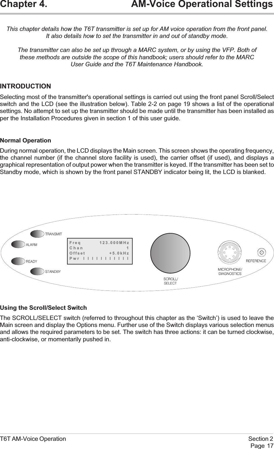 Chapter 4. AM-Voice Operational SettingsThis chapter details how the T6T transmitter is set up for AM voice operation from the front panel.It also details how to set the transmitter in and out of standby mode.The transmitter can also be set up through a MARC system, or by using the VFP. Both ofthese methods are outside the scope of this handbook; users should refer to the MARCUser Guide and the T6T Maintenance Handbook.INTRODUCTIONSelecting most of the transmitter&apos;s operational settings is carried out using the front panel Scroll/Selectswitch and the LCD (see the illustration below). Table 2-2 on page 19 shows a list of the operationalsettings. No attempt to set up the transmitter should be made until the transmitter has been installed asper the Installation Procedures given in section 1 of this user guide.Normal OperationDuring normal operation, the LCD displays the Main screen. This screen shows the operating frequency,the channel number (if the channel store facility is used), the carrier offset (if used), and displays agraphical representation of output power when the transmitter is keyed. If the transmitter has been set toStandby mode, which is shown by the front panel STANDBY indicator being lit, the LCD is blanked.Using the Scroll/Select SwitchThe SCROLL/SELECT switch (referred to throughout this chapter as the ‘Switch’) is used to leave theMain screen and display the Options menu. Further use of the Switch displays various selection menusand allows the required parameters to be set. The switch has three actions: it can be turned clockwise,anti-clockwise, or momentarily pushed in.T6T AM-Voice Operation Section 2Page 17Freq 123.000MHzChan 1Offset +5.0kHzPwr lllllllllll