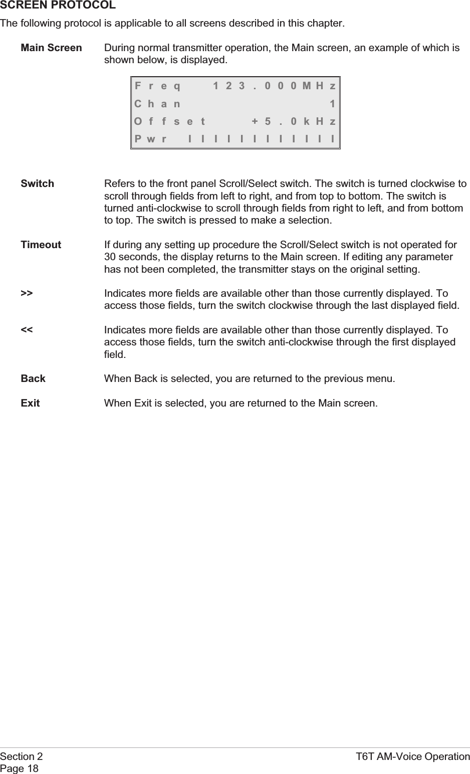 SCREEN PROTOCOLThe following protocol is applicable to all screens described in this chapter.Main Screen During normal transmitter operation, the Main screen, an example of which isshown below, is displayed.Freq 123 . 000MHzChan 1Offset +5.0kHzPwr IIIIIIIIIIIISwitch Refers to the front panel Scroll/Select switch. The switch is turned clockwise toscroll through fields from left to right, and from top to bottom. The switch isturned anti-clockwise to scroll through fields from right to left, and from bottomto top. The switch is pressed to make a selection.Timeout If during any setting up procedure the Scroll/Select switch is not operated for30 seconds, the display returns to the Main screen. If editing any parameterhas not been completed, the transmitter stays on the original setting.&gt;&gt; Indicates more fields are available other than those currently displayed. Toaccess those fields, turn the switch clockwise through the last displayed field.&lt;&lt; Indicates more fields are available other than those currently displayed. Toaccess those fields, turn the switch anti-clockwise through the first displayedfield.Back When Back is selected, you are returned to the previous menu.Exit When Exit is selected, you are returned to the Main screen.Section 2 T6T AM-Voice OperationPage 18
