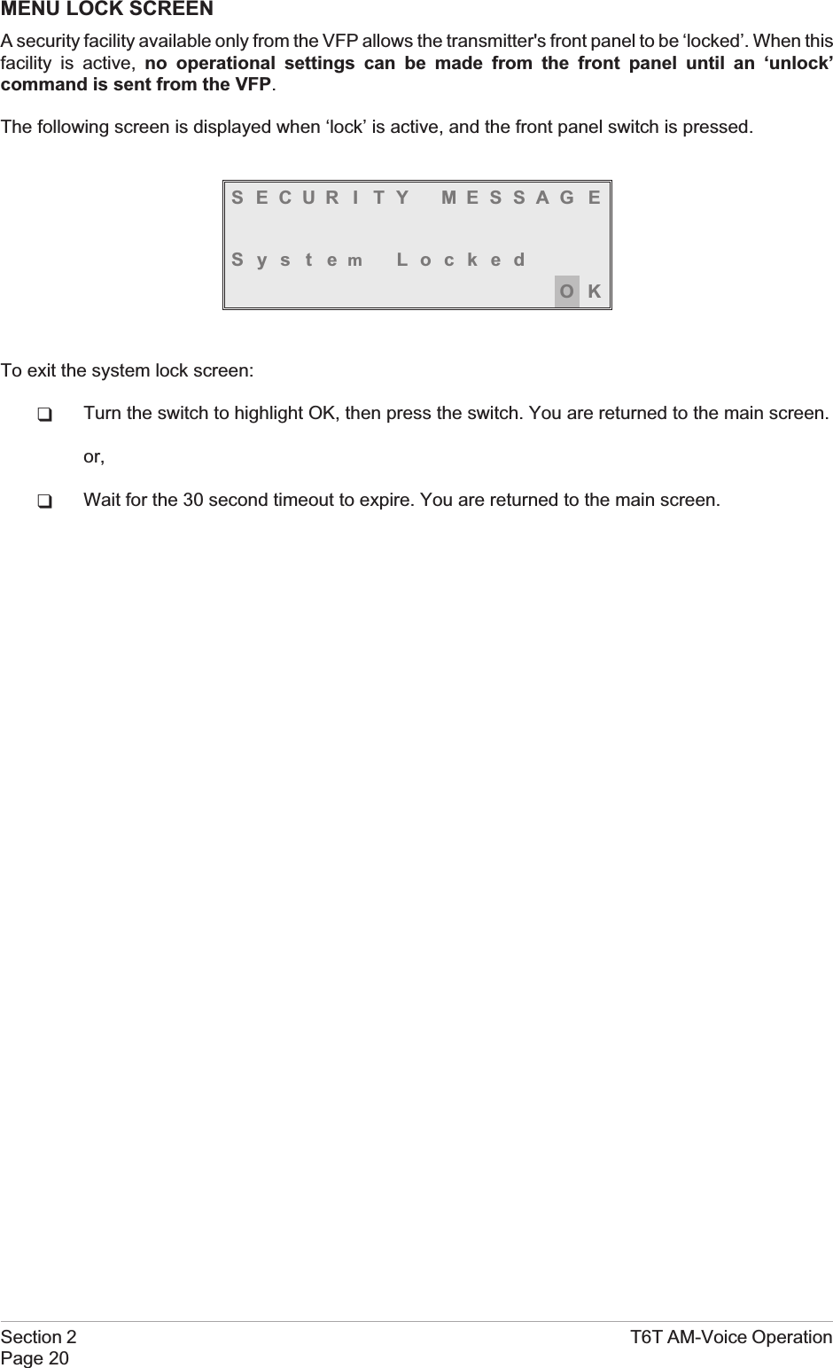 MENU LOCK SCREENA security facility available only from the VFP allows the transmitter&apos;s front panel to be ‘locked’. When thisfacility is active, no operational settings can be made from the front panel until an ‘unlock’command is sent from the VFP.The following screen is displayed when ‘lock’ is active, and the front panel switch is pressed.S ECUR I TY MESSAG ESystemLockedOKTo exit the system lock screen:qTurn the switch to highlight OK, then press the switch. You are returned to the main screen.or,qWait for the 30 second timeout to expire. You are returned to the main screen.Section 2 T6T AM-Voice OperationPage 20