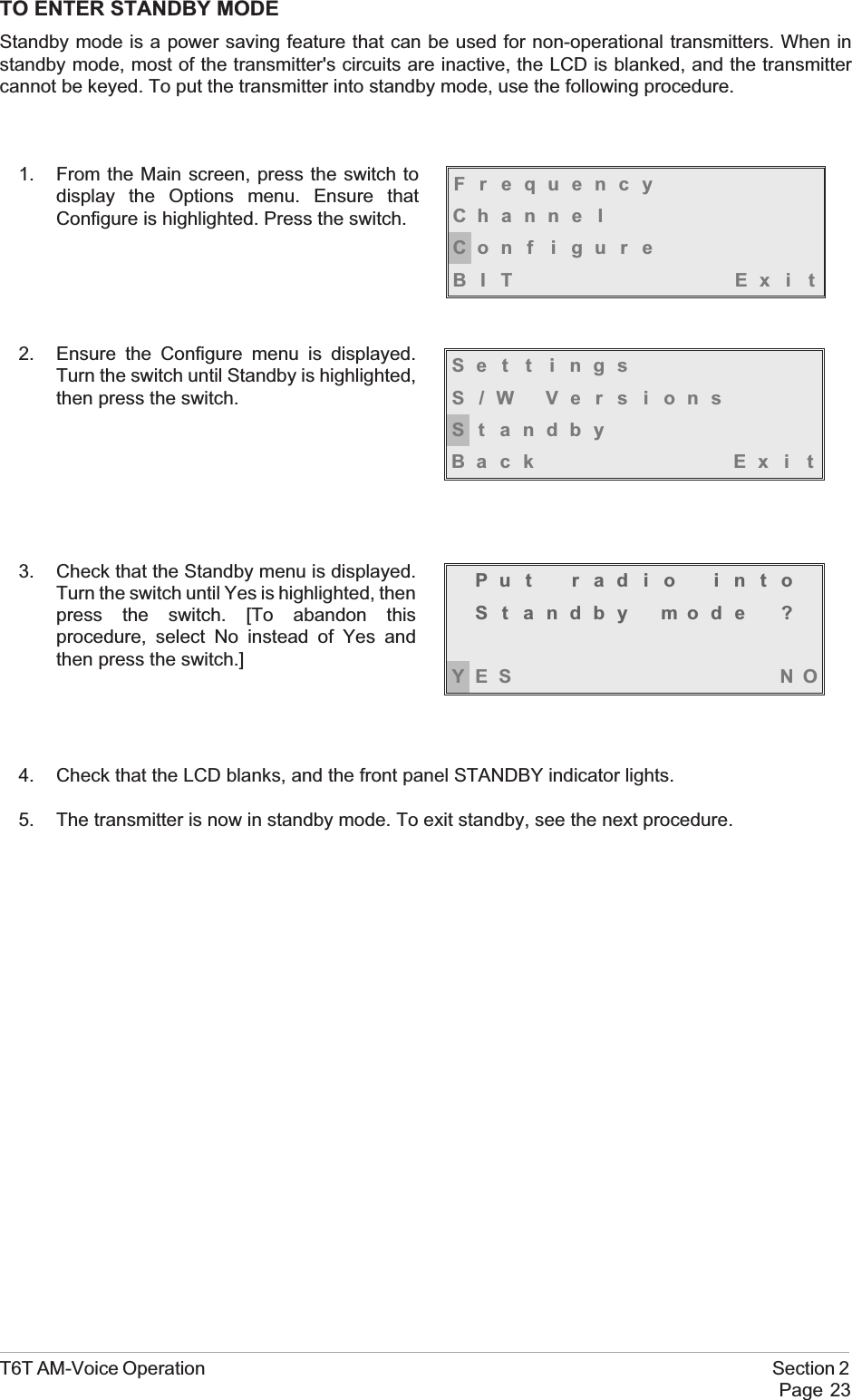 TO ENTER STANDBY MODEStandby mode is a power saving feature that can be used for non-operational transmitters. When instandby mode, most of the transmitter&apos;s circuits are inactive, the LCD is blanked, and the transmittercannot be keyed. To put the transmitter into standby mode, use the following procedure.1. From the Main screen, press the switch todisplay the Options menu. Ensure thatConfigure is highlighted. Press the switch.2. Ensure the Configure menu is displayed.Turn the switch until Standby is highlighted,then press the switch.3. Check that the Standby menu is displayed.Turn the switch until Yes is highlighted, thenpress the switch. [To abandon thisprocedure, select No instead of Yes andthen press the switch.]4. Check that the LCD blanks, and the front panel STANDBY indicator lights.5. The transmitter is now in standby mode. To exit standby, see the next procedure.T6T AM-Voice Operation Section 2Page 23FrequencyChanne lCon f i gu r eBIT Exi tSe t t i ngsS/W VersionsSt andbyBack Ex i tPut radio intoSt andby mode ?YES NO