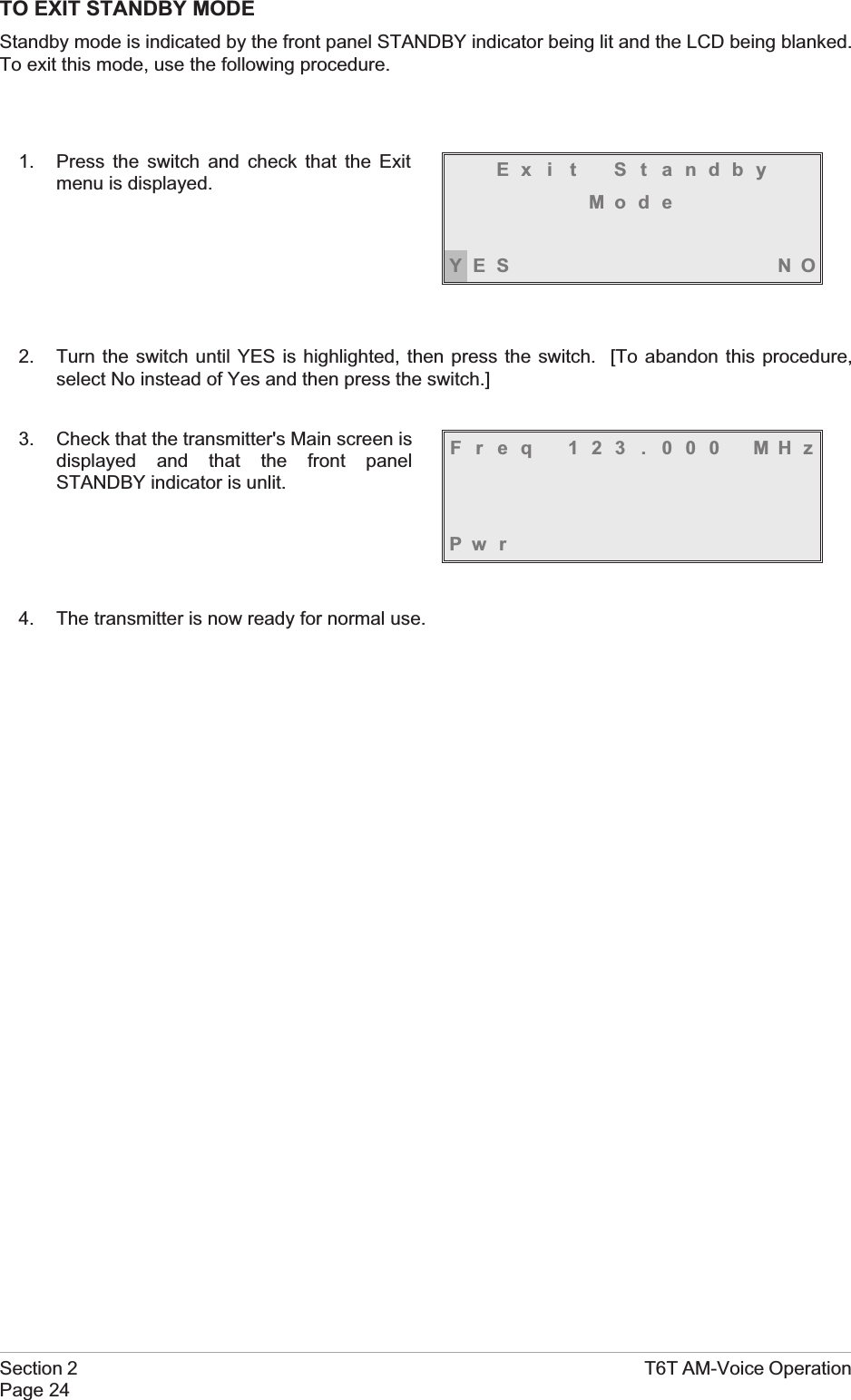 TO EXIT STANDBY MODEStandby mode is indicated by the front panel STANDBY indicator being lit and the LCD being blanked.To exit this mode, use the following procedure.1. Press the switch and check that the Exitmenu is displayed.2. Turn the switch until YES is highlighted, then press the switch. [To abandon this procedure,select No instead of Yes and then press the switch.]3. Check that the transmitter&apos;s Main screen isdisplayed and that the front panelSTANDBY indicator is unlit.4. The transmitter is now ready for normal use.Section 2 T6T AM-Voice OperationPage 24Ex i t S t andbyMod eYES NOFreq 123 . 000 MHzPw r