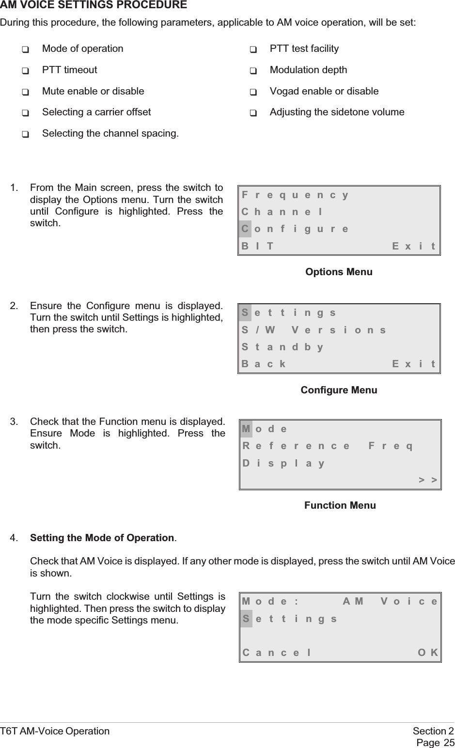 AM VOICE SETTINGS PROCEDUREDuring this procedure, the following parameters, applicable to AM voice operation, will be set:qMode of operation qPTT test facilityqPTT timeout qModulation depthqMute enable or disable qVogad enable or disableqSelecting a carrier offset qAdjusting the sidetone volumeqSelecting the channel spacing.1. From the Main screen, press the switch todisplay the Options menu. Turn the switchuntil Configure is highlighted. Press theswitch.2. Ensure the Configure menu is displayed.Turn the switch until Settings is highlighted,then press the switch.3. Check that the Function menu is displayed.Ensure Mode is highlighted. Press theswitch.4. Setting the Mode of Operation.Check that AM Voice is displayed. If any other mode is displayed, press the switch until AM Voiceis shown.Turn the switch clockwise until Settings ishighlighted. Then press the switch to displaythe mode specific Settings menu.T6T AM-Voice Operation Section 2Page 25FrequencyChanne lCon f i gu r eBIT Exi tOptions MenuMod eReference FreqDisplay&gt;&gt;Function MenuMod e : AM Vo i c eSe t t i ngsCance l OKSe t t i ngsS/W VersionsSt andbyBack Ex i tConfigure Menu