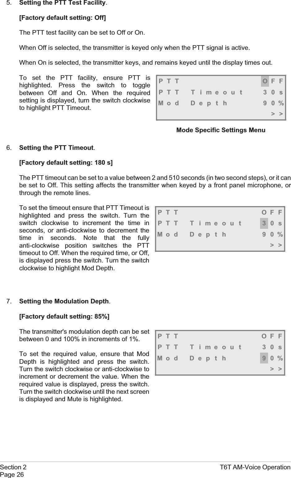 5. Setting the PTT Test Facility.[Factory default setting: Off]The PTT test facility can be set to Off or On.When Off is selected, the transmitter is keyed only when the PTT signal is active.When On is selected, the transmitter keys, and remains keyed until the display times out.To set the PTT facility, ensure PTT ishighlighted. Press the switch to togglebetween Off and On. When the requiredsetting is displayed, turn the switch clockwiseto highlight PTT Timeout.6. Setting the PTT Timeout.[Factory default setting: 180 s]The PTT timeout can be set to a value between 2 and 510 seconds (in two second steps), or it canbe set to Off. This setting affects the transmitter when keyed by a front panel microphone, orthrough the remote lines.To set the timeout ensure that PTT Timeout ishighlighted and press the switch. Turn theswitch clockwise to increment the time inseconds, or anti-clockwise to decrement thetime in seconds. Note that the fullyanti-clockwise position switches the PTTtimeout to Off. When the required time, or Off,is displayed press the switch. Turn the switchclockwise to highlight Mod Depth.7. Setting the Modulation Depth.[Factory default setting: 85%]The transmitter&apos;s modulation depth can be setbetween 0 and 100% in increments of 1%.To set the required value, ensure that ModDepth is highlighted and press the switch.Turn the switch clockwise or anti-clockwise toincrement or decrement the value. When therequired value is displayed, press the switch.Turn the switch clockwise until the next screenis displayed and Mute is highlighted.Section 2 T6T AM-Voice OperationPage 26PTT OFFPTT T imeout 30sMod Depth 90%&gt;&gt;Mode Specific Settings MenuPTT OFFPTT T imeout 30sMod Depth 90%&gt;&gt;PTT OFFPTT T imeout 30sMod Depth 90%&gt;&gt;