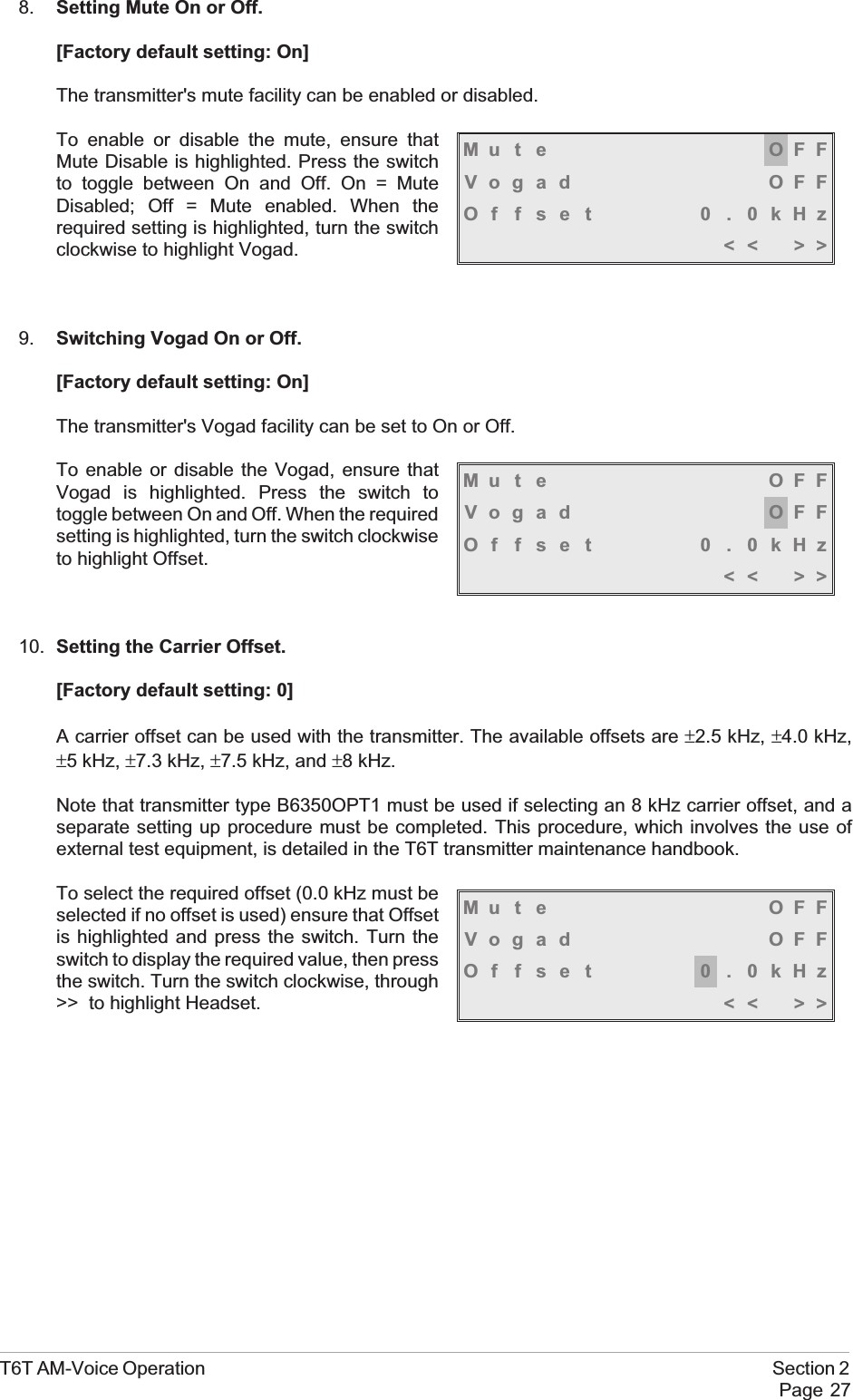 8. Setting Mute On or Off.[Factory default setting: On]The transmitter&apos;s mute facility can be enabled or disabled.To enable or disable the mute, ensure thatMute Disable is highlighted. Press the switchto toggle between On and Off. On = MuteDisabled; Off = Mute enabled. When therequired setting is highlighted, turn the switchclockwise to highlight Vogad.9. Switching Vogad On or Off.[Factory default setting: On]The transmitter&apos;s Vogad facility can be set to On or Off.To enable or disable the Vogad, ensure thatVogad is highlighted. Press the switch totoggle between On and Off. When the requiredsetting is highlighted, turn the switch clockwiseto highlight Offset.10. Setting the Carrier Offset.[Factory default setting: 0]A carrier offset can be used with the transmitter. The available offsets are ±2.5 kHz, ±4.0 kHz,±5 kHz, ±7.3 kHz, ±7.5 kHz, and ±8 kHz.Note that transmitter type B6350OPT1 must be used if selecting an 8 kHz carrier offset, and aseparate setting up procedure must be completed. This procedure, which involves the use ofexternal test equipment, is detailed in the T6T transmitter maintenance handbook.To select the required offset (0.0 kHz must beselected if no offset is used) ensure that Offsetis highlighted and press the switch. Turn theswitch to display the required value, then pressthe switch. Turn the switch clockwise, through&gt;&gt; to highlight Headset.T6T AM-Voice Operation Section 2Page 27Mu t e OFFVogad OFFOffset 0.0kHz&lt;&lt; &gt;&gt;Mu t e OFFVogad OFFOffset 0.0kHz&lt;&lt; &gt;&gt;Mu t e OFFVogad OFFOffset 0.0kHz&lt;&lt; &gt;&gt;