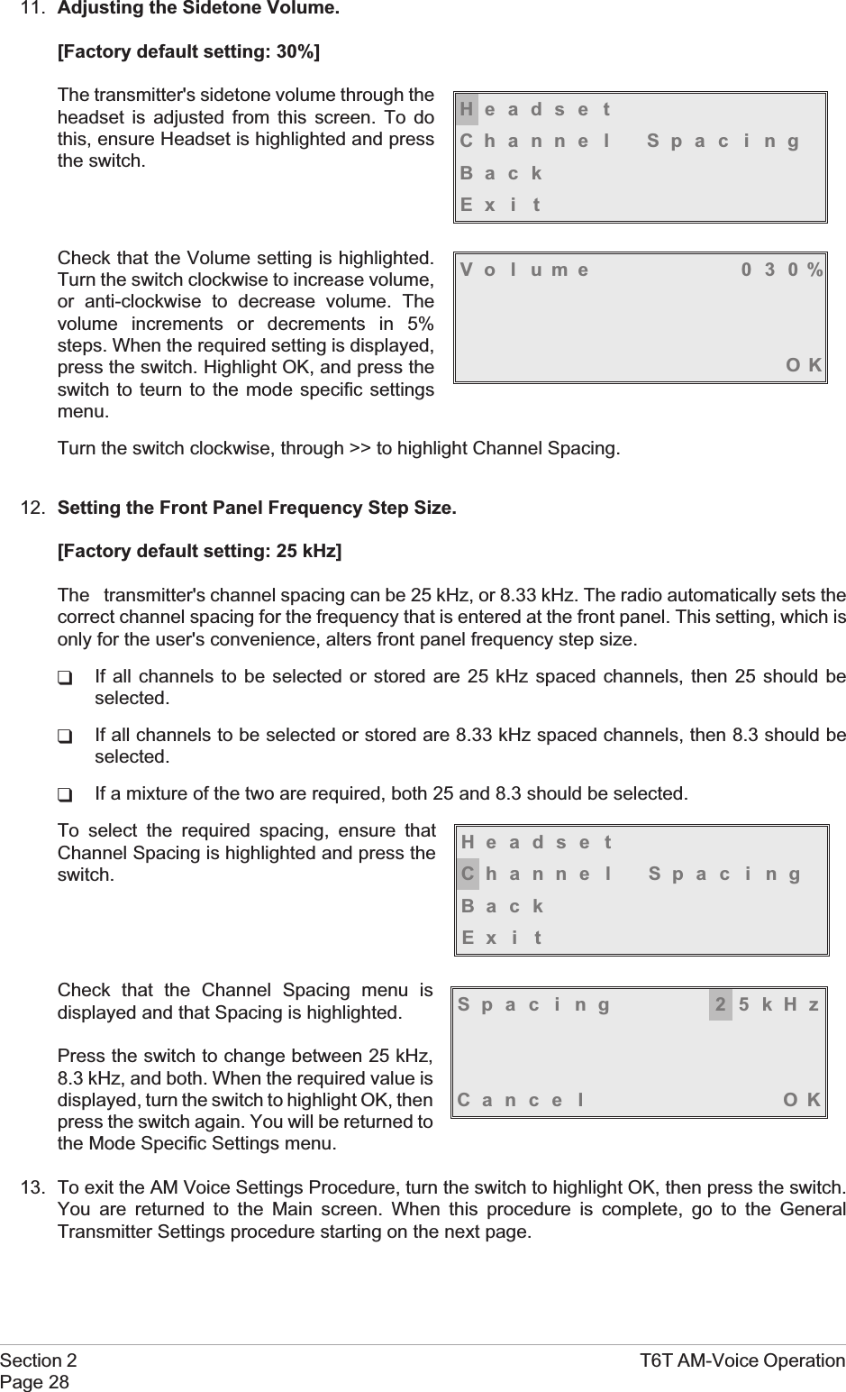 11. Adjusting the Sidetone Volume.[Factory default setting: 30%]The transmitter&apos;s sidetone volume through theheadset is adjusted from this screen. To dothis, ensure Headset is highlighted and pressthe switch.Check that the Volume setting is highlighted.Turn the switch clockwise to increase volume,or anti-clockwise to decrease volume. Thevolume increments or decrements in 5%steps. When the required setting is displayed,press the switch. Highlight OK, and press theswitch to teurn to the mode specific settingsmenu.Turn the switch clockwise, through &gt;&gt; to highlight Channel Spacing.12. Setting the Front Panel Frequency Step Size.[Factory default setting: 25 kHz]The transmitter&apos;s channel spacing can be 25 kHz, or 8.33 kHz. The radio automatically sets thecorrect channel spacing for the frequency that is entered at the front panel. This setting, which isonly for the user&apos;s convenience, alters front panel frequency step size.qIf all channels to be selected or stored are 25 kHz spaced channels, then 25 should beselected.qIf all channels to be selected or stored are 8.33 kHz spaced channels, then 8.3 should beselected.qIf a mixture of the two are required, both 25 and 8.3 should be selected.To select the required spacing, ensure thatChannel Spacing is highlighted and press theswitch.Check that the Channel Spacing menu isdisplayed and that Spacing is highlighted.Press the switch to change between 25 kHz,8.3 kHz, and both. When the required value isdisplayed, turn the switch to highlight OK, thenpress the switch again. You will be returned tothe Mode Specific Settings menu.13. To exit the AM Voice Settings Procedure, turn the switch to highlight OK, then press the switch.You are returned to the Main screen. When this procedure is complete, go to the GeneralTransmitter Settings procedure starting on the next page.Section 2 T6T AM-Voice OperationPage 28Spac ing 25kHzCance l OKHeadse tChanne l Spac i ngBackEx i tHeadse tChanne l Spac i ngBackEx i tVolume 030%OK