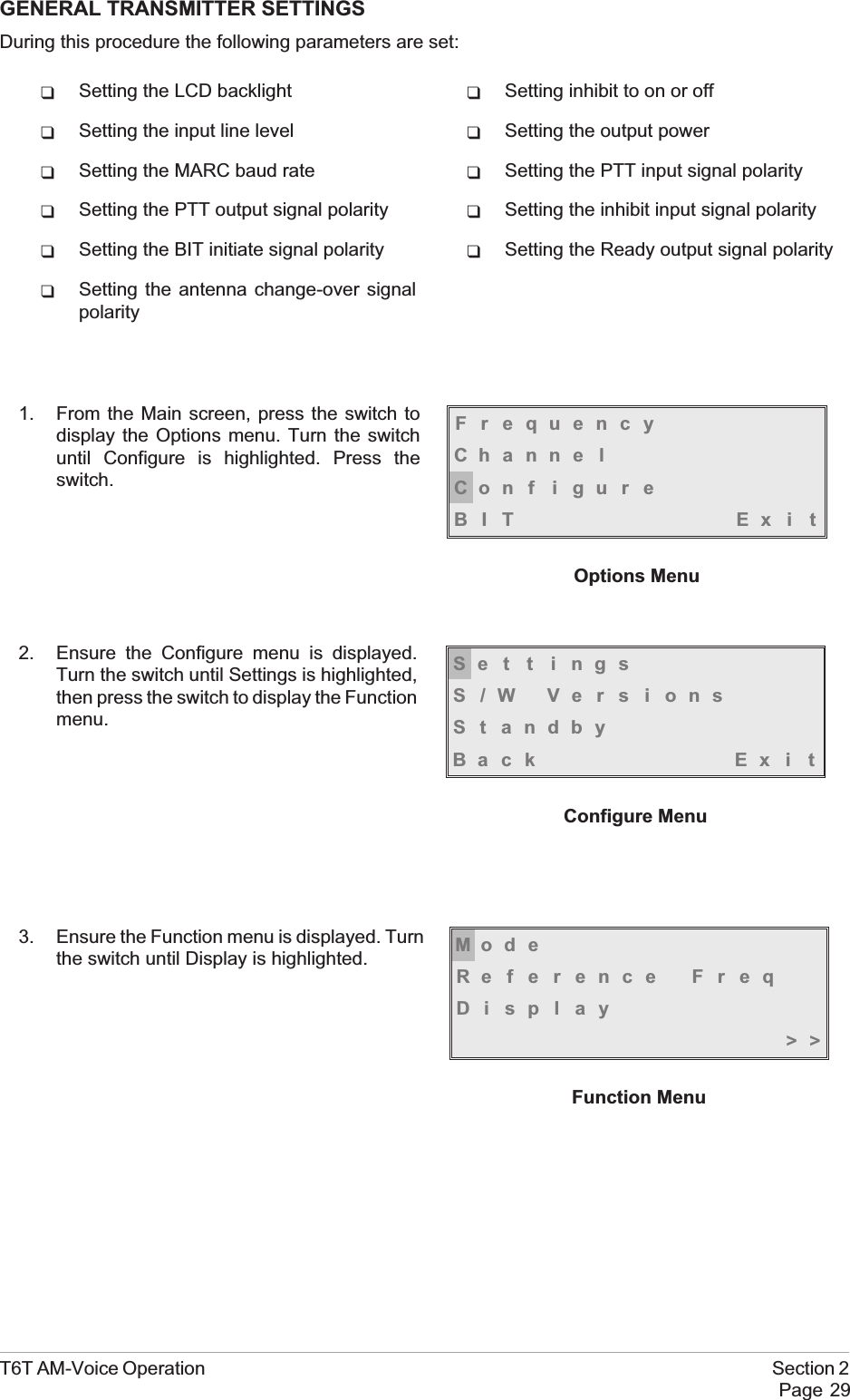GENERAL TRANSMITTER SETTINGSDuring this procedure the following parameters are set:qSetting the LCD backlight qSetting inhibit to on or offqSetting the input line level qSetting the output powerqSetting the MARC baud rate qSetting the PTT input signal polarityqSetting the PTT output signal polarity qSetting the inhibit input signal polarityqSetting the BIT initiate signal polarity qSetting the Ready output signal polarityqSetting the antenna change-over signalpolarity1. From the Main screen, press the switch todisplay the Options menu. Turn the switchuntil Configure is highlighted. Press theswitch.2. Ensure the Configure menu is displayed.Turn the switch until Settings is highlighted,then press the switch to display the Functionmenu.3. Ensure the Function menu is displayed. Turnthe switch until Display is highlighted.T6T AM-Voice Operation Section 2Page 29FrequencyChanne lCon f i gu r eBIT Exi tOptions MenuSe t t i ngsS/W VersionsSt andbyBack Ex i tConfigure MenuMod eReference FreqDisplay&gt;&gt;Function Menu