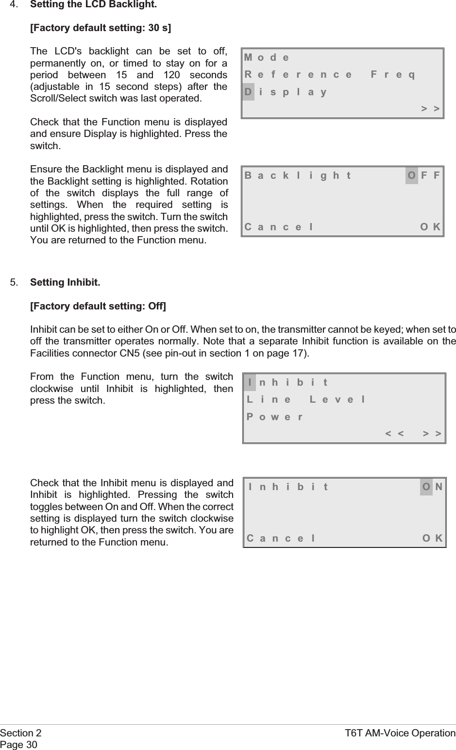 4. Setting the LCD Backlight.[Factory default setting: 30 s]The LCD&apos;s backlight can be set to off,permanently on, or timed to stay on for aperiod between 15 and 120 seconds(adjustable in 15 second steps) after theScroll/Select switch was last operated.Check that the Function menu is displayedand ensure Display is highlighted. Press theswitch.Ensure the Backlight menu is displayed andthe Backlight setting is highlighted. Rotationof the switch displays the full range ofsettings. When the required setting ishighlighted, press the switch. Turn the switchuntil OK is highlighted, then press the switch.You are returned to the Function menu.5. Setting Inhibit.[Factory default setting: Off]Inhibit can be set to either On or Off. When set to on, the transmitter cannot be keyed; when set tooff the transmitter operates normally. Note that a separate Inhibit function is available on theFacilities connector CN5 (see pin-out in section 1 on page 17).From the Function menu, turn the switchclockwise until Inhibit is highlighted, thenpress the switch.Check that the Inhibit menu is displayed andInhibit is highlighted. Pressing the switchtoggles between On and Off. When the correctsetting is displayed turn the switch clockwiseto highlight OK, then press the switch. You arereturned to the Function menu.Section 2 T6T AM-Voice OperationPage 30Mod eReference FreqDisplay&gt;&gt;Back l i gh t OFFCance l OKInhibi tLine LevelPowe r&lt;&lt; &gt;&gt;Inhibi t ONCance l OK