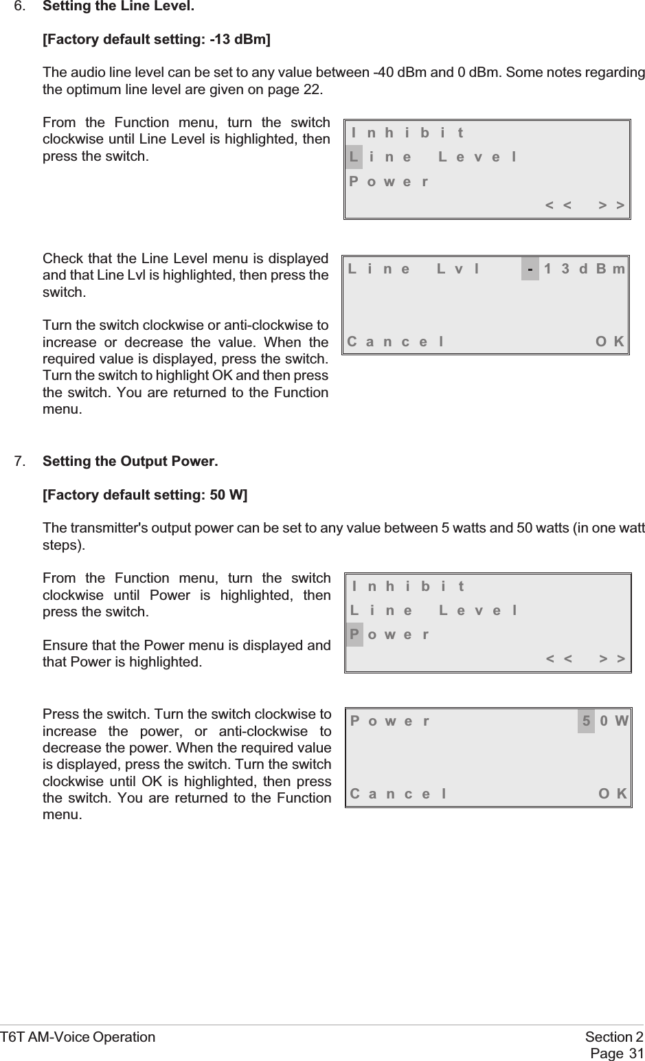 6. Setting the Line Level.[Factory default setting: -13 dBm]The audio line level can be set to any value between -40 dBm and 0 dBm. Some notes regardingthe optimum line level are given on page 22.From the Function menu, turn the switchclockwise until Line Level is highlighted, thenpress the switch.Check that the Line Level menu is displayedand that Line Lvl is highlighted, then press theswitch.Turn the switch clockwise or anti-clockwise toincrease or decrease the value. When therequired value is displayed, press the switch.Turn the switch to highlight OK and then pressthe switch. You are returned to the Functionmenu.7. Setting the Output Power.[Factory default setting: 50 W]The transmitter&apos;s output power can be set to any value between 5 watts and 50 watts (in one wattsteps).From the Function menu, turn the switchclockwise until Power is highlighted, thenpress the switch.Ensure that the Power menu is displayed andthat Power is highlighted.Press the switch. Turn the switch clockwise toincrease the power, or anti-clockwise todecrease the power. When the required valueis displayed, press the switch. Turn the switchclockwise until OK is highlighted, then pressthe switch. You are returned to the Functionmenu.T6T AM-Voice Operation Section 2Page 31Inhibi tLine LevelPowe r&lt;&lt; &gt;&gt;Line Lvl -13dBmCance l OKInhibi tLine LevelPowe r&lt;&lt; &gt;&gt;Powe r 50WCance l OK