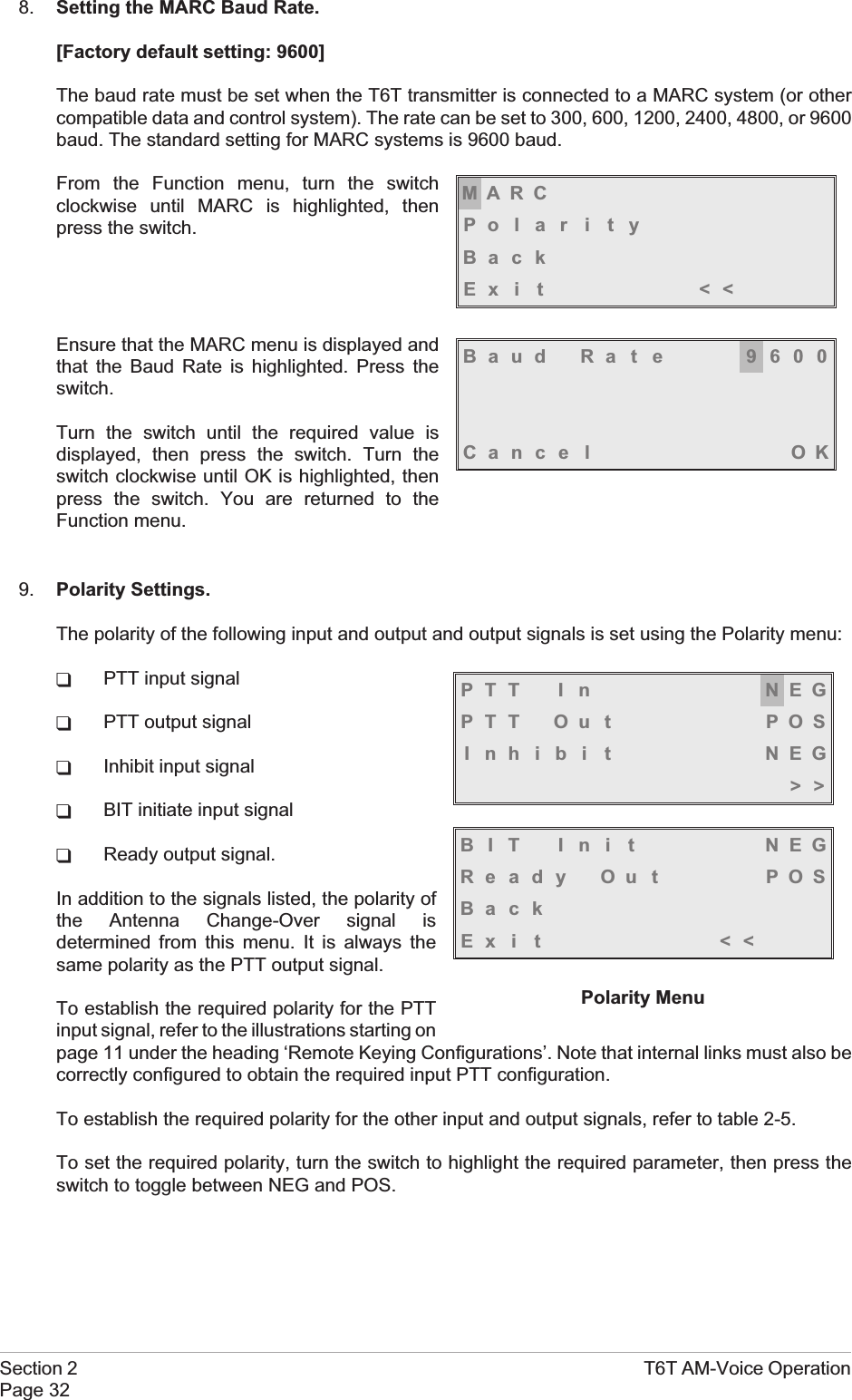 8. Setting the MARC Baud Rate.[Factory default setting: 9600]The baud rate must be set when the T6T transmitter is connected to a MARC system (or othercompatible data and control system). The rate can be set to 300, 600, 1200, 2400, 4800, or 9600baud. The standard setting for MARC systems is 9600 baud.From the Function menu, turn the switchclockwise until MARC is highlighted, thenpress the switch.Ensure that the MARC menu is displayed andthat the Baud Rate is highlighted. Press theswitch.Turn the switch until the required value isdisplayed, then press the switch. Turn theswitch clockwise until OK is highlighted, thenpress the switch. You are returned to theFunction menu.9. Polarity Settings.The polarity of the following input and output and output signals is set using the Polarity menu:qPTT input signalqPTT output signalqInhibit input signalqBIT initiate input signalqReady output signal.In addition to the signals listed, the polarity ofthe Antenna Change-Over signal isdetermined from this menu. It is always thesame polarity as the PTT output signal.To establish the required polarity for the PTTinput signal, refer to the illustrations starting onpage 11 under the heading ‘Remote Keying Configurations’. Note that internal links must also becorrectly configured to obtain the required input PTT configuration.To establish the required polarity for the other input and output signals, refer to table 2-5.To set the required polarity, turn the switch to highlight the required parameter, then press theswitch to toggle between NEG and POS.Section 2 T6T AM-Voice OperationPage 32MARCPo l a r i t yBackEx i t &lt;&lt;Baud Rate 9600Cance l OKPTT I n NEGPTT Ou t POSInhibi t NEG&gt;&gt;BIT Ini t NEGReady Out POSBackEx i t &lt;&lt;Polarity Menu