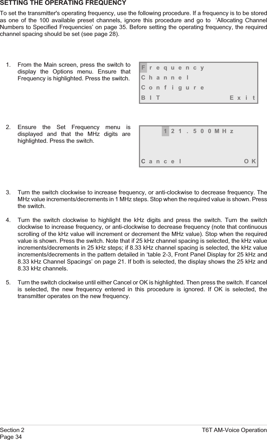 SETTING THE OPERATING FREQUENCYTo set the transmitter&apos;s operating frequency, use the following procedure. If a frequency is to be storedas one of the 100 available preset channels, ignore this procedure and go to ‘Allocating ChannelNumbers to Specified Frequencies’ on page 35. Before setting the operating frequency, the requiredchannel spacing should be set (see page 28).1. From the Main screen, press the switch todisplay the Options menu. Ensure thatFrequency is highlighted. Press the switch.2. Ensure the Set Frequency menu isdisplayed and that the MHz digits arehighlighted. Press the switch.3. Turn the switch clockwise to increase frequency, or anti-clockwise to decrease frequency. TheMHz value increments/decrements in 1 MHz steps. Stop when the required value is shown. Pressthe switch.4. Turn the switch clockwise to highlight the kHz digits and press the switch. Turn the switchclockwise to increase frequency, or anti-clockwise to decrease frequency (note that continuousscrolling of the kHz value will increment or decrement the MHz value). Stop when the requiredvalue is shown. Press the switch. Note that if 25 kHz channel spacing is selected, the kHz valueincrements/decrements in 25 kHz steps; if 8.33 kHz channel spacing is selected, the kHz valueincrements/decrements in the pattern detailed in ‘table 2-3, Front Panel Display for 25 kHz and8.33 kHz Channel Spacings’ on page 21. If both is selected, the display shows the 25 kHz and8.33 kHz channels.5. Turn the switch clockwise until either Cancel or OK is highlighted. Then press the switch. If cancelis selected, the new frequency entered in this procedure is ignored. If OK is selected, thetransmitter operates on the new frequency.Section 2 T6T AM-Voice OperationPage 34FrequencyChanne lCon f i gu r eBIT Exi t121 . 500MHzCance l OK