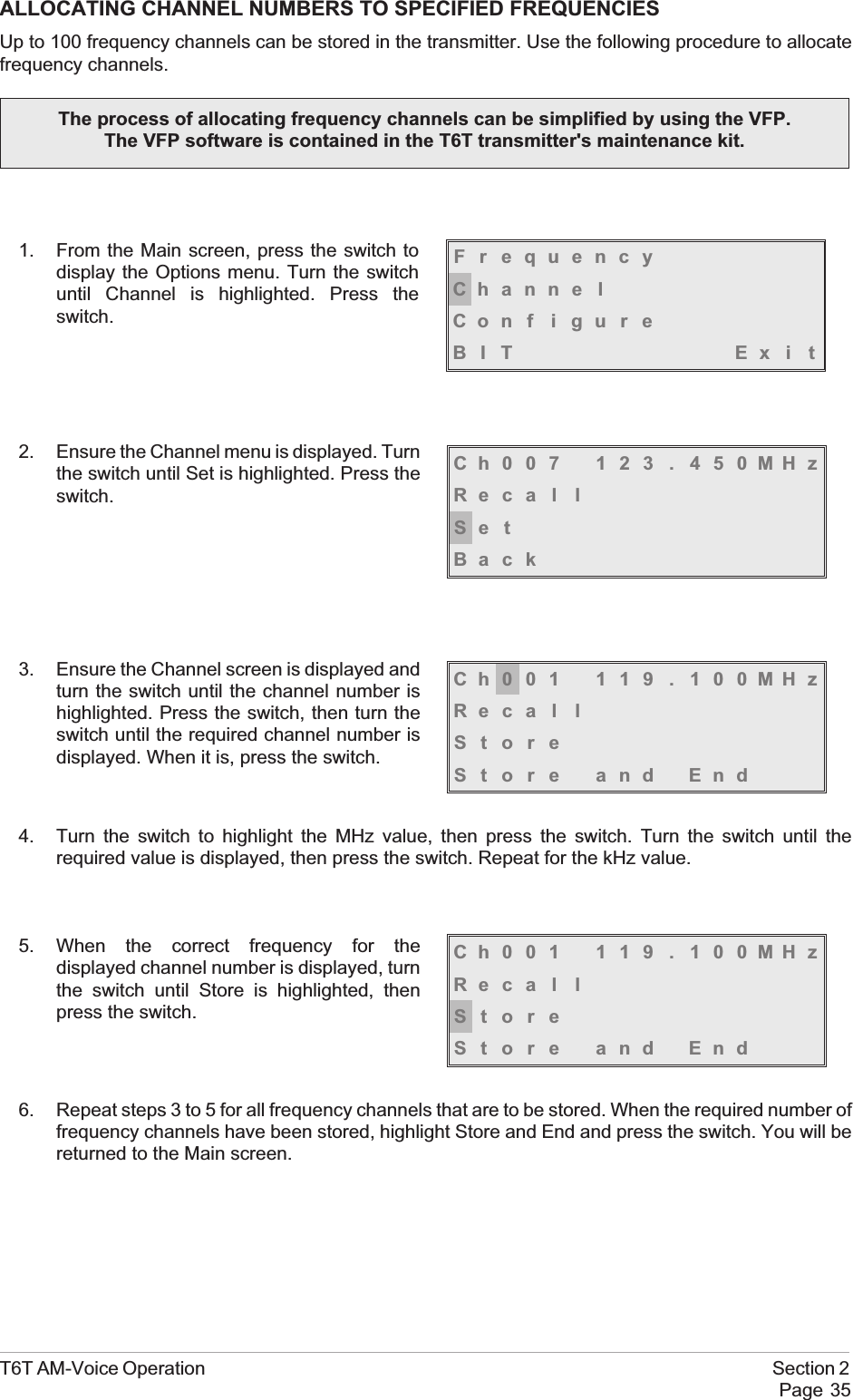 ALLOCATING CHANNEL NUMBERS TO SPECIFIED FREQUENCIESUp to 100 frequency channels can be stored in the transmitter. Use the following procedure to allocatefrequency channels.1. From the Main screen, press the switch todisplay the Options menu. Turn the switchuntil Channel is highlighted. Press theswitch.2. Ensure the Channel menu is displayed. Turnthe switch until Set is highlighted. Press theswitch.3. Ensure the Channel screen is displayed andturn the switch until the channel number ishighlighted. Press the switch, then turn theswitch until the required channel number isdisplayed. When it is, press the switch.4. Turn the switch to highlight the MHz value, then press the switch. Turn the switch until therequired value is displayed, then press the switch. Repeat for the kHz value.5. When the correct frequency for thedisplayed channel number is displayed, turnthe switch until Store is highlighted, thenpress the switch.6. Repeat steps 3 to 5 for all frequency channels that are to be stored. When the required number offrequency channels have been stored, highlight Store and End and press the switch. You will bereturned to the Main screen.T6T AM-Voice Operation Section 2Page 35Ch001 119 . 100MHzReca l lStoreStore and EndCh001 119 . 100MHzReca l lStoreStore and EndCh007 123 . 450MHzReca l lSe tBackFrequencyChanne lCon f i gu r eBIT Exi tThe process of allocating frequency channels can be simplified by using the VFP.The VFP software is contained in the T6T transmitter&apos;s maintenance kit.