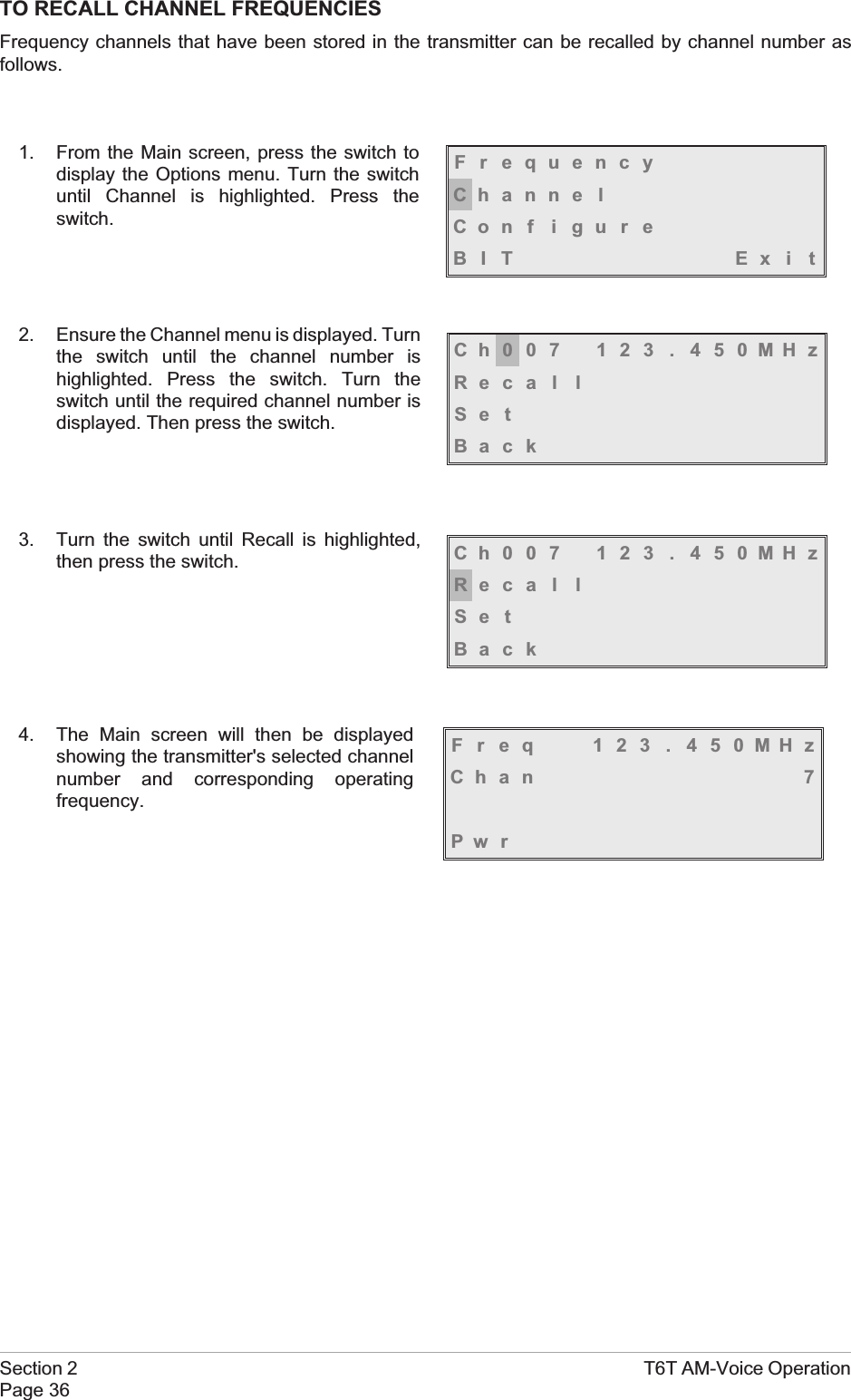 TO RECALL CHANNEL FREQUENCIESFrequency channels that have been stored in the transmitter can be recalled by channel number asfollows.1. From the Main screen, press the switch todisplay the Options menu. Turn the switchuntil Channel is highlighted. Press theswitch.2. Ensure the Channel menu is displayed. Turnthe switch until the channel number ishighlighted. Press the switch. Turn theswitch until the required channel number isdisplayed. Then press the switch.3. Turn the switch until Recall is highlighted,then press the switch.4. The Main screen will then be displayedshowing the transmitter&apos;s selected channelnumber and corresponding operatingfrequency.Section 2 T6T AM-Voice OperationPage 36FrequencyChanne lCon f i gu r eBIT Exi tCh007 123 . 450MHzReca l lSe tBackCh007 123 . 450MHzReca l lSe tBackFreq 123 . 450MHzChan 7Pw r