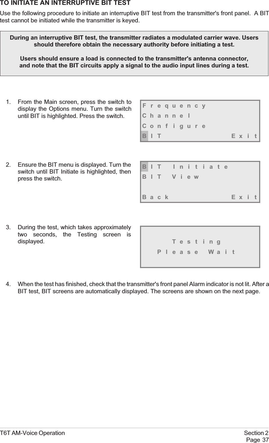 TO INITIATE AN INTERRUPTIVE BIT TESTUse the following procedure to initiate an interruptive BIT test from the transmitter&apos;s front panel. A BITtest cannot be initiated while the transmitter is keyed.1. From the Main screen, press the switch todisplay the Options menu. Turn the switchuntil BIT is highlighted. Press the switch.2. Ensure the BIT menu is displayed. Turn theswitch until BIT Initiate is highlighted, thenpress the switch.3. During the test, which takes approximatelytwo seconds, the Testing screen isdisplayed.4. When the test has finished, check that the transmitter&apos;s front panel Alarm indicator is not lit. After aBIT test, BIT screens are automatically displayed. The screens are shown on the next page.T6T AM-Voice Operation Section 2Page 37FrequencyChanne lCon f i gu r eBIT Exi tBIT Ini t iateBIT ViewBack Ex i tTest ingPl ease Wa i tDuring an interruptive BIT test, the transmitter radiates a modulated carrier wave. Usersshould therefore obtain the necessary authority before initiating a test.Users should ensure a load is connected to the transmitter&apos;s antenna connector,and note that the BIT circuits apply a signal to the audio input lines during a test.