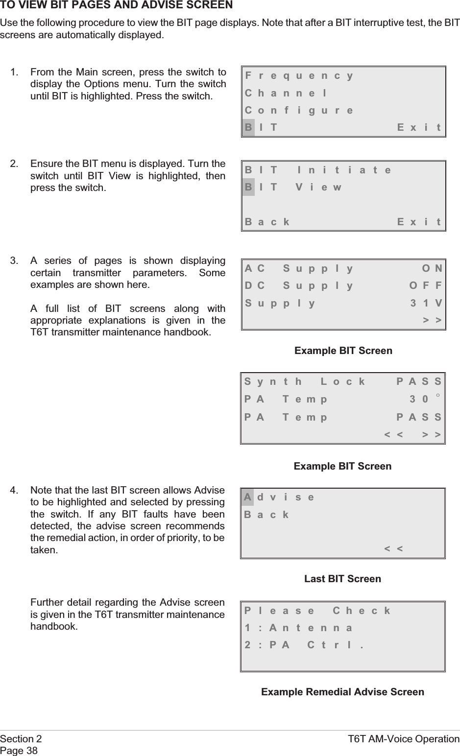 TO VIEW BIT PAGES AND ADVISE SCREENUse the following procedure to view the BIT page displays. Note that after a BIT interruptive test, the BITscreens are automatically displayed.1. From the Main screen, press the switch todisplay the Options menu. Turn the switchuntil BIT is highlighted. Press the switch.2. Ensure the BIT menu is displayed. Turn theswitch until BIT View is highlighted, thenpress the switch.3. A series of pages is shown displayingcertain transmitter parameters. Someexamples are shown here.A full list of BIT screens along withappropriate explanations is given in theT6T transmitter maintenance handbook.4. Note that the last BIT screen allows Adviseto be highlighted and selected by pressingthe switch. If any BIT faults have beendetected, the advise screen recommendsthe remedial action, in order of priority, to betaken.Further detail regarding the Advise screenis given in the T6T transmitter maintenancehandbook.Section 2 T6T AM-Voice OperationPage 38FrequencyChanne lCon f i gu r eBIT Exi tBIT Ini t iateBIT ViewBack Ex i tAC Supp l y ONDC Supp l y OFFSupp l y 31V&gt;&gt;Example BIT ScreenSyn t h Lock PASSPA T emp 3 0 °PA Temp PASS&lt;&lt; &gt;&gt;Example BIT ScreenAdviseBack&lt;&lt;Last BIT ScreenPl ease Check1:Antenna2:PA Ctrl .Example Remedial Advise Screen