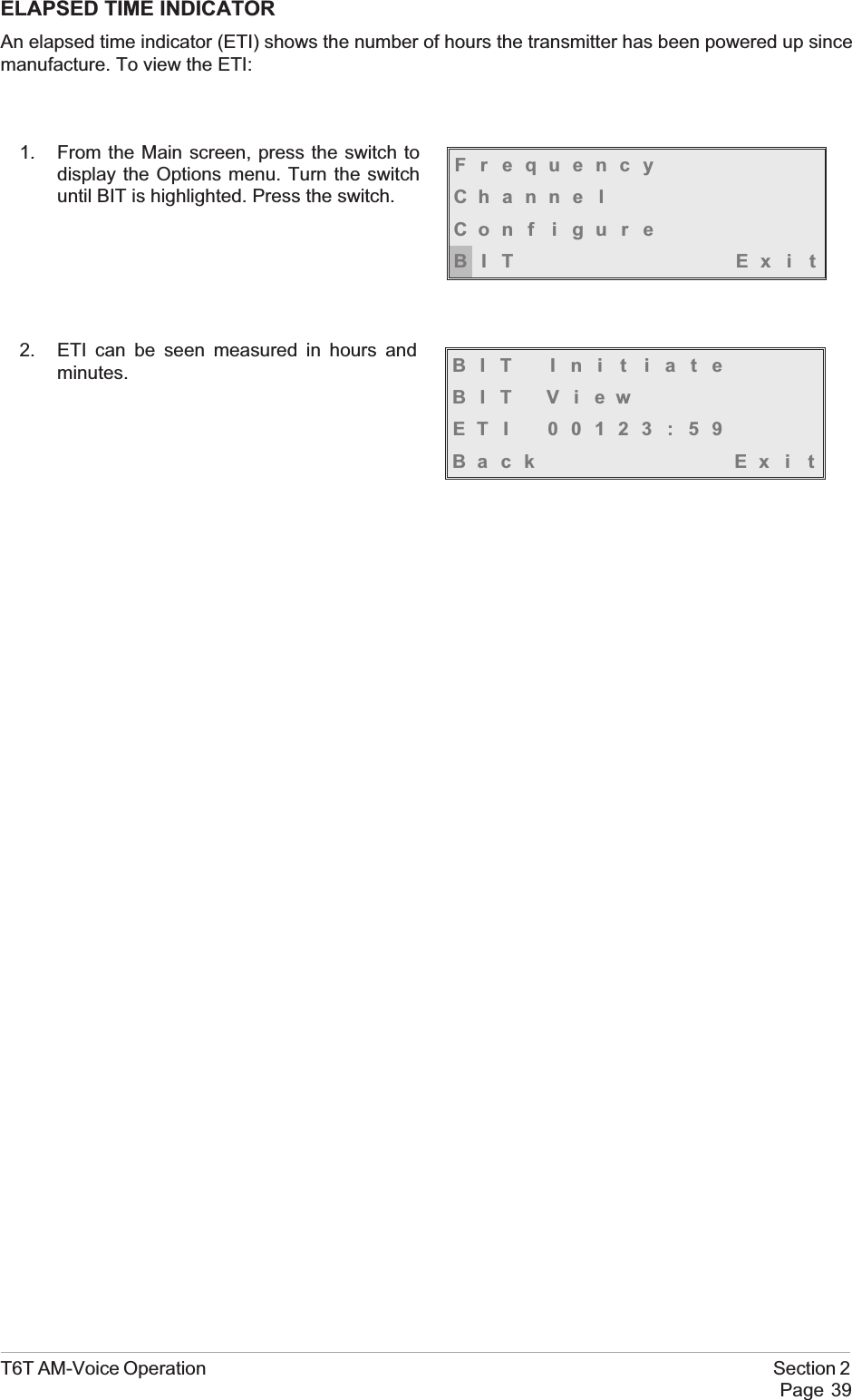 ELAPSED TIME INDICATORAn elapsed time indicator (ETI) shows the number of hours the transmitter has been powered up sincemanufacture. To view the ETI:1. From the Main screen, press the switch todisplay the Options menu. Turn the switchuntil BIT is highlighted. Press the switch.2. ETI can be seen measured in hours andminutes.T6T AM-Voice Operation Section 2Page 39FrequencyChanne lCon f i gu r eBIT Exi tBIT Ini t iateBIT ViewETI 00123:59Back Ex i t