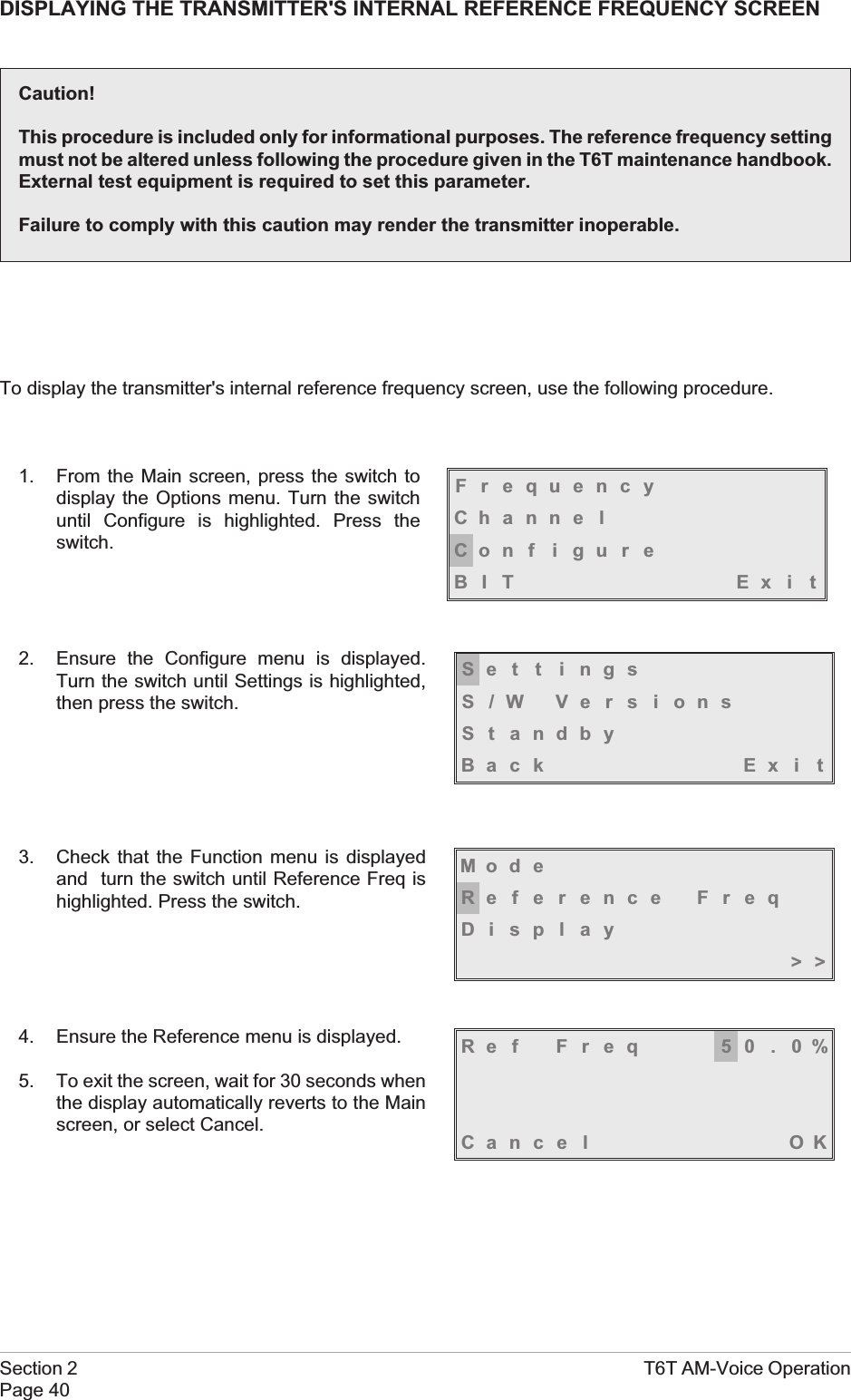 DISPLAYING THE TRANSMITTER&apos;S INTERNAL REFERENCE FREQUENCY SCREENTo display the transmitter&apos;s internal reference frequency screen, use the following procedure.1. From the Main screen, press the switch todisplay the Options menu. Turn the switchuntil Configure is highlighted. Press theswitch.2. Ensure the Configure menu is displayed.Turn the switch until Settings is highlighted,then press the switch.3. Check that the Function menu is displayedand turn the switch until Reference Freq ishighlighted. Press the switch.4. Ensure the Reference menu is displayed.5. To exit the screen, wait for 30 seconds whenthe display automatically reverts to the Mainscreen, or select Cancel.Section 2 T6T AM-Voice OperationPage 40FrequencyChanne lCon f i gu r eBIT Exi tSe t t i ngsS/W VersionsSt andbyBack Ex i tMod eReference FreqDisplay&gt;&gt;Ref Freq 50.0%Cance l OKCaution!This procedure is included only for informational purposes. The reference frequency settingmust not be altered unless following the procedure given in the T6T maintenance handbook.External test equipment is required to set this parameter.Failure to comply with this caution may render the transmitter inoperable.