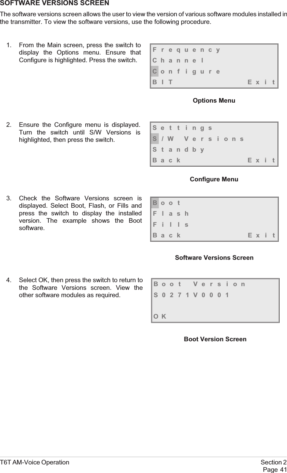 SOFTWARE VERSIONS SCREENThe software versions screen allows the user to view the version of various software modules installed inthe transmitter. To view the software versions, use the following procedure.1. From the Main screen, press the switch todisplay the Options menu. Ensure thatConfigure is highlighted. Press the switch.2. Ensure the Configure menu is displayed.Turn the switch until S/W Versions ishighlighted, then press the switch.3. Check the Software Versions screen isdisplayed. Select Boot, Flash, or Fills andpress the switch to display the installedversion. The example shows the Bootsoftware.4. Select OK, then press the switch to return tothe Software Versions screen. View theother software modules as required.T6T AM-Voice Operation Section 2Page 41FrequencyChanne lCon f i gu r eBIT Exi tOptions MenuSe t t i ngsS/W VersionsSt andbyBack Ex i tConfigure MenuBoo tFlashFillsBack Ex i tSoftware Versions ScreenBoot VersionS0271V0001OKBoot Version Screen