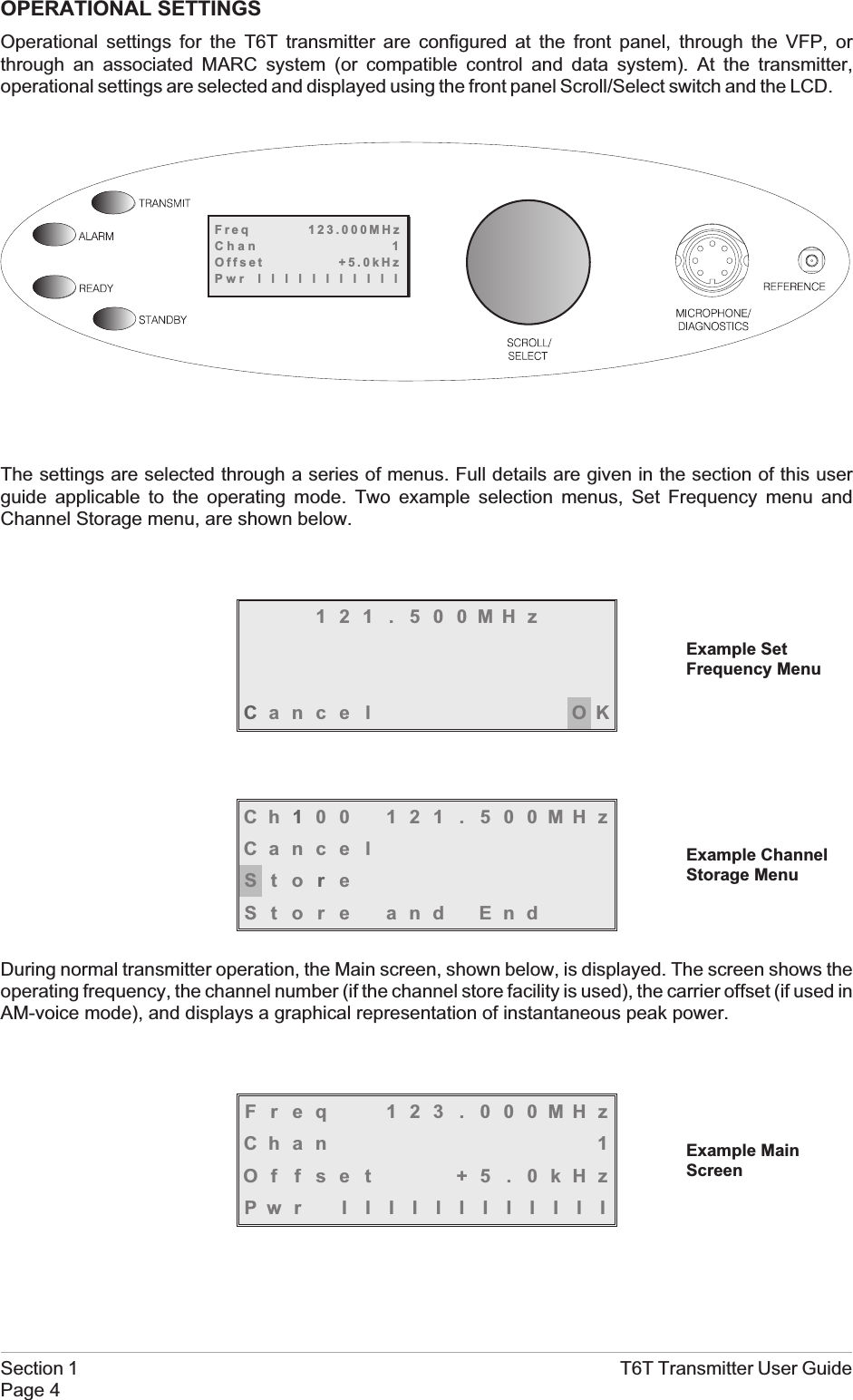 OPERATIONAL SETTINGSOperational settings for the T6T transmitter are configured at the front panel, through the VFP, orthrough an associated MARC system (or compatible control and data system). At the transmitter,operational settings are selected and displayed using the front panel Scroll/Select switch and the LCD.The settings are selected through a series of menus. Full details are given in the section of this userguide applicable to the operating mode. Two example selection menus, Set Frequency menu andChannel Storage menu, are shown below.121 . 500MHzCance l OKCh100 121 . 500MHzCance lStoreStore and EndDuring normal transmitter operation, the Main screen, shown below, is displayed. The screen shows theoperating frequency, the channel number (if the channel store facility is used), the carrier offset (if used inAM-voice mode), and displays a graphical representation of instantaneous peak power.Freq 123 . 000MHzChan 1Offset +5.0kHzPwr IIIIIIIIIIIISection 1 T6T Transmitter User GuidePage 4Freq 123.000MHzChan 1Offset +5.0kHzPwr lllllllllllExample MainScreenExample SetFrequency MenuExample ChannelStorage Menu