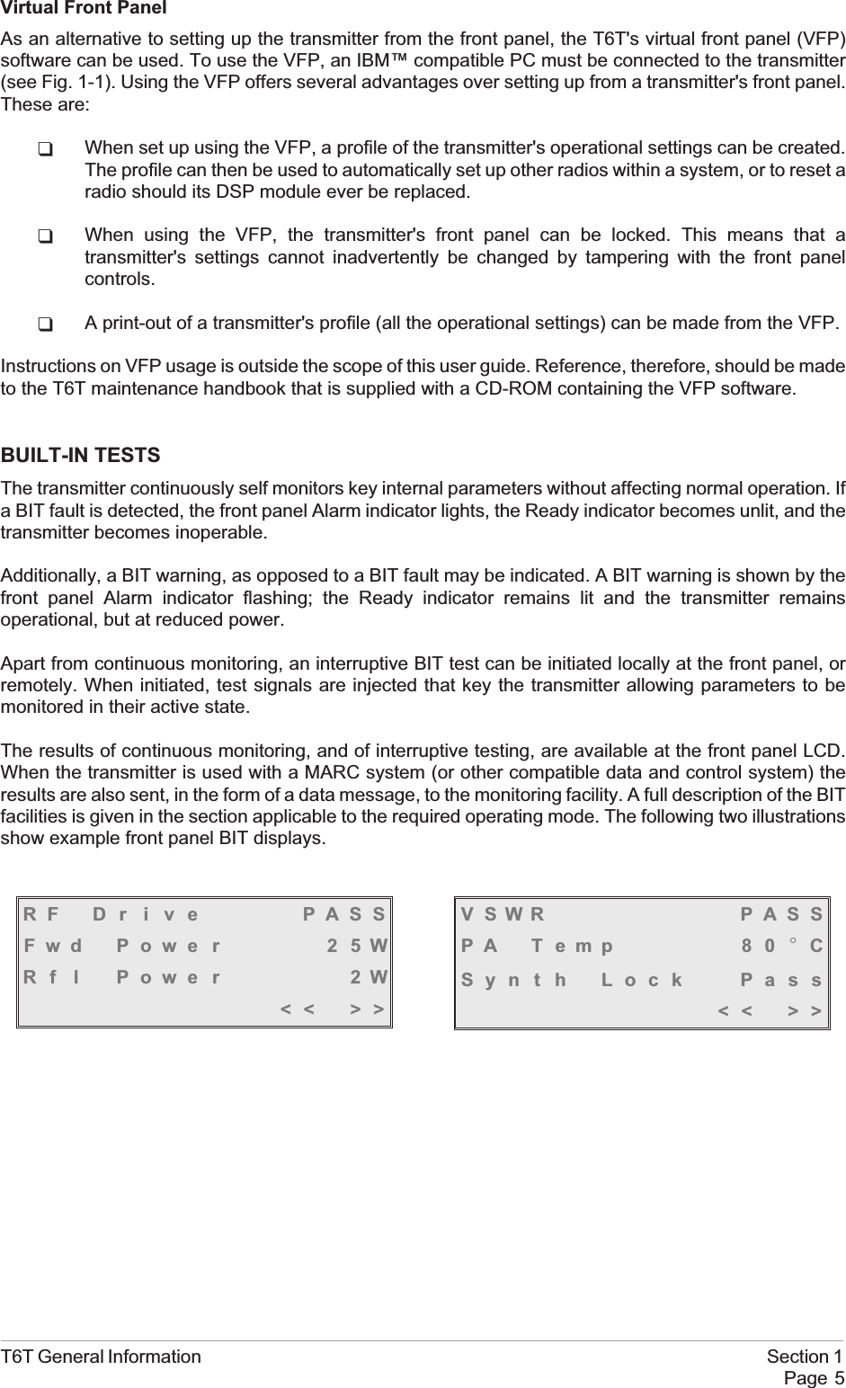 Virtual Front PanelAs an alternative to setting up the transmitter from the front panel, the T6T&apos;s virtual front panel (VFP)software can be used. To use the VFP, an IBM™ compatible PC must be connected to the transmitter(see Fig. 1-1). Using the VFP offers several advantages over setting up from a transmitter&apos;s front panel.These are:qWhen set up using the VFP, a profile of the transmitter&apos;s operational settings can be created.The profile can then be used to automatically set up other radios within a system, or to reset aradio should its DSP module ever be replaced.qWhen using the VFP, the transmitter&apos;s front panel can be locked. This means that atransmitter&apos;s settings cannot inadvertently be changed by tampering with the front panelcontrols.qA print-out of a transmitter&apos;s profile (all the operational settings) can be made from the VFP.Instructions on VFP usage is outside the scope of this user guide. Reference, therefore, should be madeto the T6T maintenance handbook that is supplied with a CD-ROM containing the VFP software.BUILT-IN TESTSThe transmitter continuously self monitors key internal parameters without affecting normal operation. Ifa BIT fault is detected, the front panel Alarm indicator lights, the Ready indicator becomes unlit, and thetransmitter becomes inoperable.Additionally, a BIT warning, as opposed to a BIT fault may be indicated. A BIT warning is shown by thefront panel Alarm indicator flashing; the Ready indicator remains lit and the transmitter remainsoperational, but at reduced power.Apart from continuous monitoring, an interruptive BIT test can be initiated locally at the front panel, orremotely. When initiated, test signals are injected that key the transmitter allowing parameters to bemonitored in their active state.The results of continuous monitoring, and of interruptive testing, are available at the front panel LCD.When the transmitter is used with a MARC system (or other compatible data and control system) theresults are also sent, in the form of a data message, to the monitoring facility. A full description of the BITfacilities is given in the section applicable to the required operating mode. The following two illustrationsshow example front panel BIT displays.T6T General Information Section 1Page 5VSWR PASSPA T emp 8 0 °CSyn t h Lock Pass&lt;&lt; &gt;&gt;RF D r i v e PASSFwd Powe r 2 5WRf l Power 2W&lt;&lt; &gt;&gt;