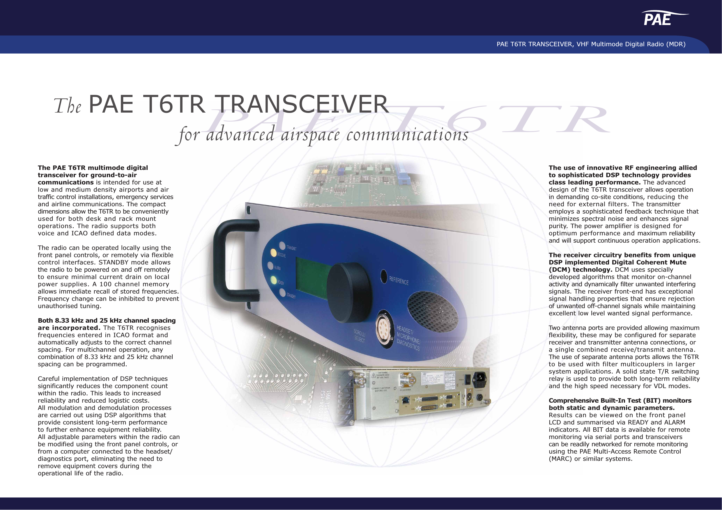 PAE T6TR TRANSCEIVER, VHF Multimode Digital Radio (MDR)PAE T6TRThe PAE T6TR TRANSCEIVERfor advanced airspace communicationsThe PAE T6TR multimode digitaltransceiver for ground-to-aircommunications is intended for use at low and medium density airports and air traffic control installations, emergency servicesand airline communications. The compactdimensions allow the T6TR to be convenientlyused for both desk and rack mountoperations. The radio supports both voice and ICAO defined data modes.The radio can be operated locally using thefront panel controls, or remotely via flexiblecontrol interfaces. STANDBY mode allows the radio to be powered on and off remotely to ensure minimal current drain on local power supplies. A 100 channel memory allows immediate recall of stored frequencies.Frequency change can be inhibited to preventunauthorised tuning.Both 8.33 kHz and 25 kHz channel spacingare incorporated. The T6TR recognisesfrequencies entered in ICAO format andautomatically adjusts to the correct channelspacing. For multichannel operation, anycombination of 8.33 kHz and 25 kHz channelspacing can be programmed.Careful implementation of DSP techniquessignificantly reduces the component countwithin the radio. This leads to increasedreliability and reduced logistic costs. All modulation and demodulation processes are carried out using DSP algorithms thatprovide consistent long-term performance to further enhance equipment reliability. All adjustable parameters within the radio canbe modified using the front panel controls, orfrom a computer connected to the headset/diagnostics port, eliminating the need toremove equipment covers during theoperational life of the radio. The use of innovative RF engineering alliedto sophisticated DSP technology providesclass leading performance. The advanceddesign of the T6TR transceiver allows operationin demanding co-site conditions, reducing theneed for external filters. The transmitteremploys a sophisticated feedback technique thatminimizes spectral noise and enhances signalpurity. The power amplifier is designed foroptimum performance and maximum reliabilityand will support continuous operation applications.The receiver circuitry benefits from uniqueDSP implemented Digital Coherent Mute(DCM) technology. DCM uses speciallydeveloped algorithms that monitor on-channelactivity and dynamically filter unwanted interferingsignals. The receiver front-end has exceptionalsignal handling properties that ensure rejectionof unwanted off-channel signals while maintainingexcellent low level wanted signal performance.Two antenna ports are provided allowing maximumflexibility, these may be configured for separatereceiver and transmitter antenna connections, ora single combined receive/transmit antenna. The use of separate antenna ports allows the T6TRto be used with filter multicouplers in largersystem applications. A solid state T/R switchingrelay is used to provide both long-term reliabilityand the high speed necessary for VDL modes.Comprehensive Built-In Test (BIT) monitorsboth static and dynamic parameters.Results can be viewed on the front panel LCD and summarised via READY and ALARMindicators. All BIT data is available for remotemonitoring via serial ports and transceivers can be readily networked for remote monitoringusing the PAE Multi-Access Remote Control(MARC) or similar systems.