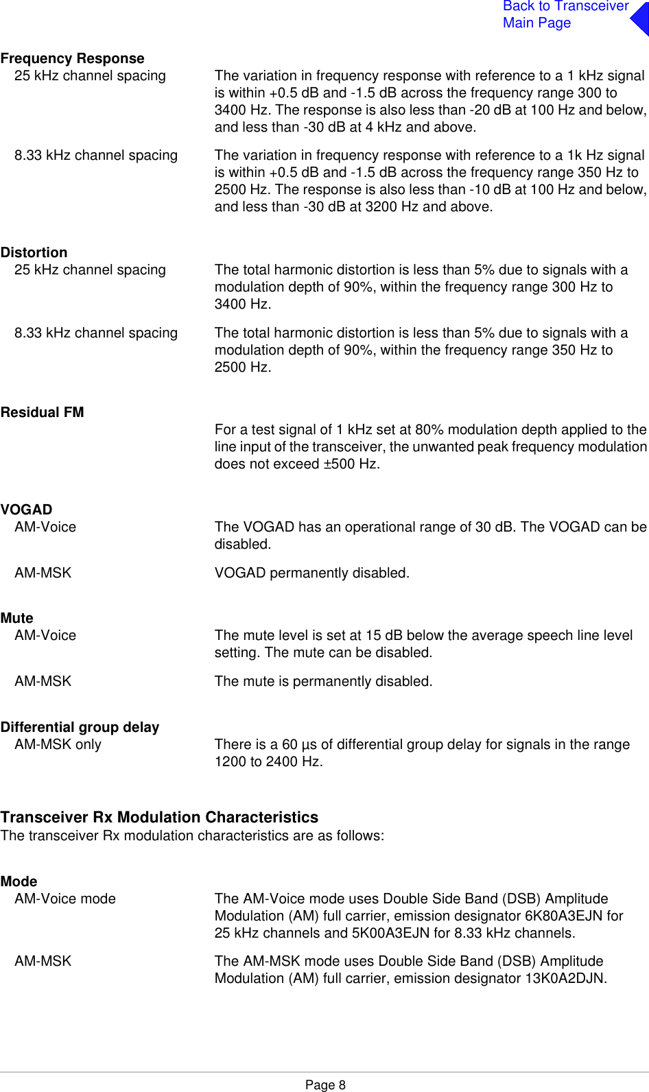 Page 8Back to TransceiverMain PageFrequency Response25 kHz channel spacing The variation in frequency response with reference to a 1 kHz signal is within +0.5 dB and -1.5 dB across the frequency range 300 to 3400 Hz. The response is also less than -20 dB at 100 Hz and below, and less than -30 dB at 4 kHz and above.8.33 kHz channel spacing The variation in frequency response with reference to a 1k Hz signal is within +0.5 dB and -1.5 dB across the frequency range 350 Hz to 2500 Hz. The response is also less than -10 dB at 100 Hz and below, and less than -30 dB at 3200 Hz and above.Distortion25 kHz channel spacing The total harmonic distortion is less than 5% due to signals with a modulation depth of 90%, within the frequency range 300 Hz to 3400 Hz.8.33 kHz channel spacing The total harmonic distortion is less than 5% due to signals with a modulation depth of 90%, within the frequency range 350 Hz to 2500 Hz.Residual FM For a test signal of 1 kHz set at 80% modulation depth applied to the line input of the transceiver, the unwanted peak frequency modulation does not exceed ±500 Hz. VOGADAM-Voice The VOGAD has an operational range of 30 dB. The VOGAD can be disabled.AM-MSK VOGAD permanently disabled.MuteAM-Voice The mute level is set at 15 dB below the average speech line level setting. The mute can be disabled.AM-MSK The mute is permanently disabled.Differential group delayAM-MSK only There is a 60 µs of differential group delay for signals in the range 1200 to 2400 Hz.Transceiver Rx Modulation CharacteristicsThe transceiver Rx modulation characteristics are as follows:ModeAM-Voice mode The AM-Voice mode uses Double Side Band (DSB) Amplitude Modulation (AM) full carrier, emission designator 6K80A3EJN for 25 kHz channels and 5K00A3EJN for 8.33 kHz channels.AM-MSK The AM-MSK mode uses Double Side Band (DSB) Amplitude Modulation (AM) full carrier, emission designator 13K0A2DJN.