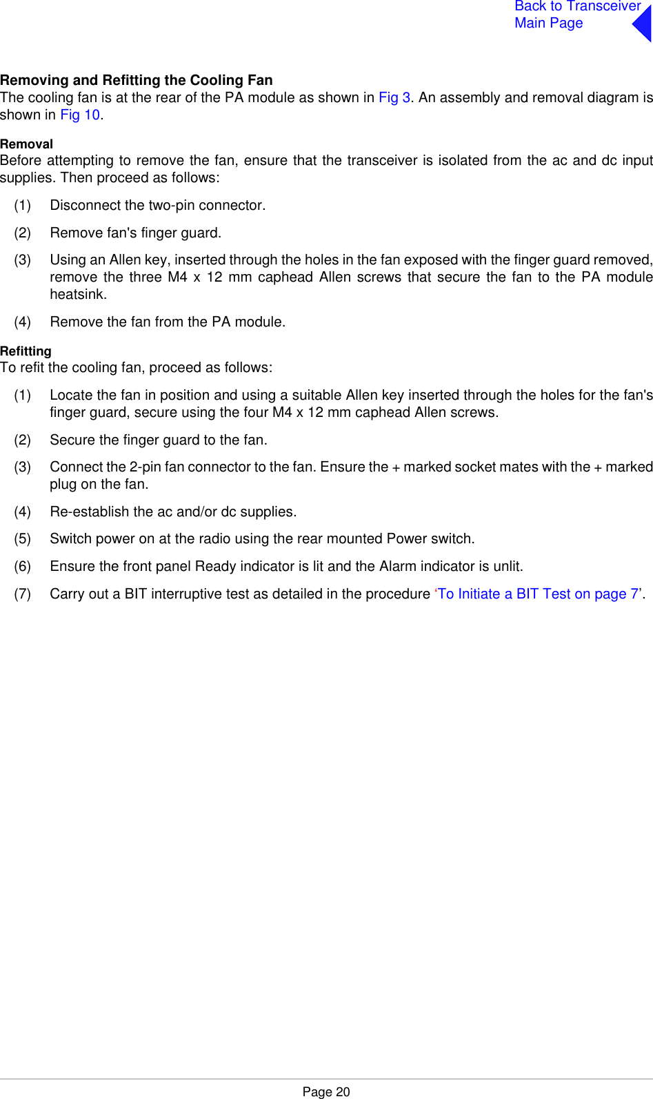 Page 20Back to TransceiverMain PageRemoving and Refitting the Cooling FanThe cooling fan is at the rear of the PA module as shown in Fig 3. An assembly and removal diagram isshown in Fig 10.RemovalBefore attempting to remove the fan, ensure that the transceiver is isolated from the ac and dc inputsupplies. Then proceed as follows:(1) Disconnect the two-pin connector.(2) Remove fan&apos;s finger guard.(3) Using an Allen key, inserted through the holes in the fan exposed with the finger guard removed,remove the three M4 x 12 mm caphead Allen screws that secure the fan to the PA moduleheatsink.(4) Remove the fan from the PA module.RefittingTo refit the cooling fan, proceed as follows:(1) Locate the fan in position and using a suitable Allen key inserted through the holes for the fan&apos;sfinger guard, secure using the four M4 x 12 mm caphead Allen screws.(2) Secure the finger guard to the fan.(3) Connect the 2-pin fan connector to the fan. Ensure the + marked socket mates with the + markedplug on the fan.(4) Re-establish the ac and/or dc supplies.(5) Switch power on at the radio using the rear mounted Power switch.(6) Ensure the front panel Ready indicator is lit and the Alarm indicator is unlit.(7) Carry out a BIT interruptive test as detailed in the procedure ‘To Initiate a BIT Test on page 7’.