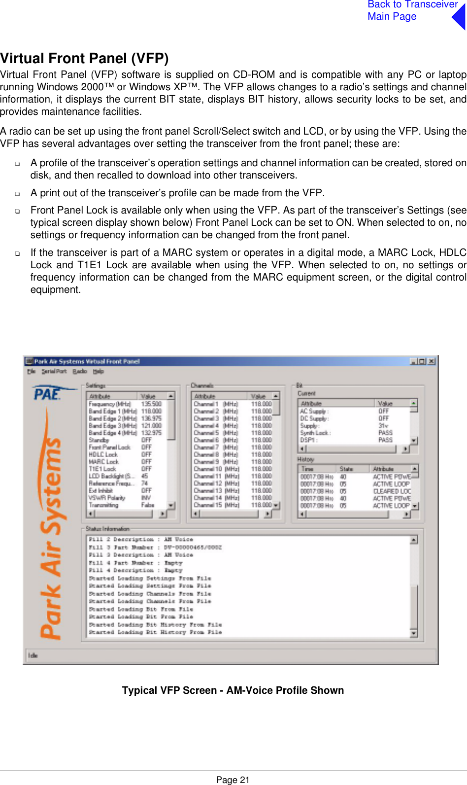 Page 21Back to TransceiverMain PageVirtual Front Panel (VFP)Virtual Front Panel (VFP) software is supplied on CD-ROM and is compatible with any PC or laptoprunning Windows 2000™ or Windows XP™. The VFP allows changes to a radio’s settings and channelinformation, it displays the current BIT state, displays BIT history, allows security locks to be set, andprovides maintenance facilities.A radio can be set up using the front panel Scroll/Select switch and LCD, or by using the VFP. Using theVFP has several advantages over setting the transceiver from the front panel; these are:❑A profile of the transceiver’s operation settings and channel information can be created, stored ondisk, and then recalled to download into other transceivers.❑A print out of the transceiver’s profile can be made from the VFP.❑Front Panel Lock is available only when using the VFP. As part of the transceiver’s Settings (seetypical screen display shown below) Front Panel Lock can be set to ON. When selected to on, nosettings or frequency information can be changed from the front panel.❑If the transceiver is part of a MARC system or operates in a digital mode, a MARC Lock, HDLCLock and T1E1 Lock are available when using the VFP. When selected to on, no settings orfrequency information can be changed from the MARC equipment screen, or the digital controlequipment.Typical VFP Screen - AM-Voice Profile Shown