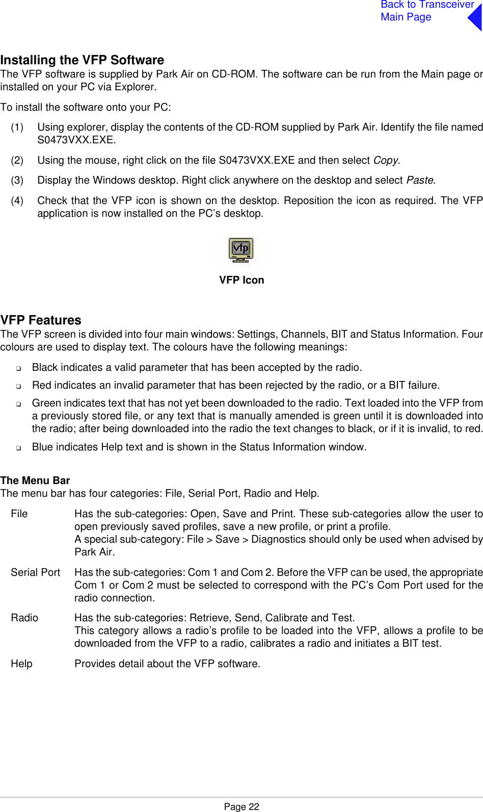 Page 22Back to TransceiverMain PageInstalling the VFP SoftwareThe VFP software is supplied by Park Air on CD-ROM. The software can be run from the Main page orinstalled on your PC via Explorer.To install the software onto your PC:(1) Using explorer, display the contents of the CD-ROM supplied by Park Air. Identify the file namedS0473VXX.EXE.(2) Using the mouse, right click on the file S0473VXX.EXE and then select Copy.(3) Display the Windows desktop. Right click anywhere on the desktop and select Paste.(4) Check that the VFP icon is shown on the desktop. Reposition the icon as required. The VFPapplication is now installed on the PC’s desktop.VFP IconVFP FeaturesThe VFP screen is divided into four main windows: Settings, Channels, BIT and Status Information. Fourcolours are used to display text. The colours have the following meanings:❑Black indicates a valid parameter that has been accepted by the radio.❑Red indicates an invalid parameter that has been rejected by the radio, or a BIT failure.❑Green indicates text that has not yet been downloaded to the radio. Text loaded into the VFP froma previously stored file, or any text that is manually amended is green until it is downloaded intothe radio; after being downloaded into the radio the text changes to black, or if it is invalid, to red.❑Blue indicates Help text and is shown in the Status Information window.The Menu BarThe menu bar has four categories: File, Serial Port, Radio and Help. File Has the sub-categories: Open, Save and Print. These sub-categories allow the user toopen previously saved profiles, save a new profile, or print a profile.A special sub-category: File &gt; Save &gt; Diagnostics should only be used when advised byPark Air.Serial Port Has the sub-categories: Com 1 and Com 2. Before the VFP can be used, the appropriateCom 1 or Com 2 must be selected to correspond with the PC’s Com Port used for theradio connection.Radio Has the sub-categories: Retrieve, Send, Calibrate and Test.This category allows a radio’s profile to be loaded into the VFP, allows a profile to bedownloaded from the VFP to a radio, calibrates a radio and initiates a BIT test.Help Provides detail about the VFP software.