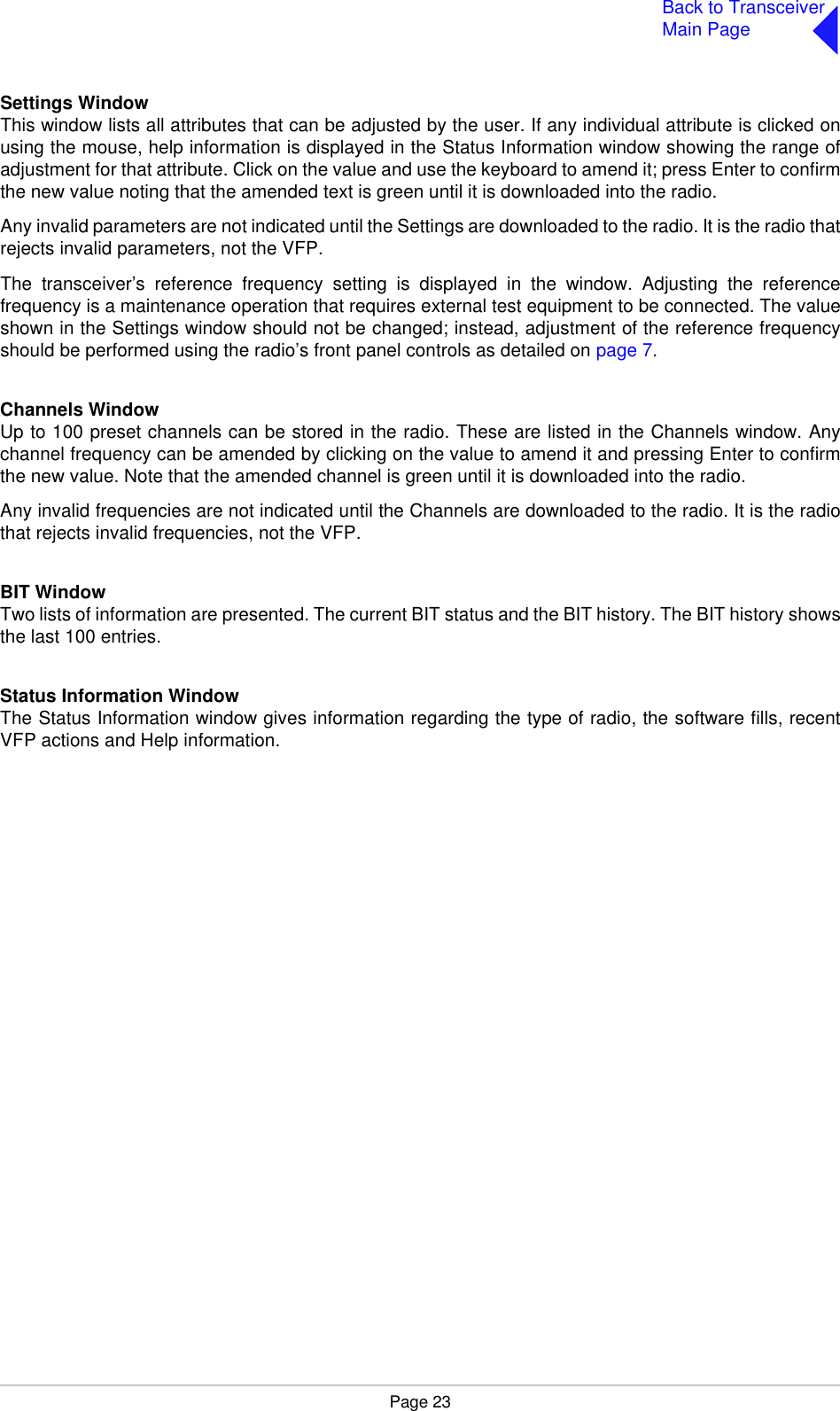 Page 23Back to TransceiverMain PageSettings WindowThis window lists all attributes that can be adjusted by the user. If any individual attribute is clicked onusing the mouse, help information is displayed in the Status Information window showing the range ofadjustment for that attribute. Click on the value and use the keyboard to amend it; press Enter to confirmthe new value noting that the amended text is green until it is downloaded into the radio.Any invalid parameters are not indicated until the Settings are downloaded to the radio. It is the radio thatrejects invalid parameters, not the VFP.The transceiver’s reference frequency setting is displayed in the window. Adjusting the referencefrequency is a maintenance operation that requires external test equipment to be connected. The valueshown in the Settings window should not be changed; instead, adjustment of the reference frequencyshould be performed using the radio’s front panel controls as detailed on page 7.Channels WindowUp to 100 preset channels can be stored in the radio. These are listed in the Channels window. Anychannel frequency can be amended by clicking on the value to amend it and pressing Enter to confirmthe new value. Note that the amended channel is green until it is downloaded into the radio.Any invalid frequencies are not indicated until the Channels are downloaded to the radio. It is the radiothat rejects invalid frequencies, not the VFP.BIT WindowTwo lists of information are presented. The current BIT status and the BIT history. The BIT history showsthe last 100 entries. Status Information WindowThe Status Information window gives information regarding the type of radio, the software fills, recentVFP actions and Help information.