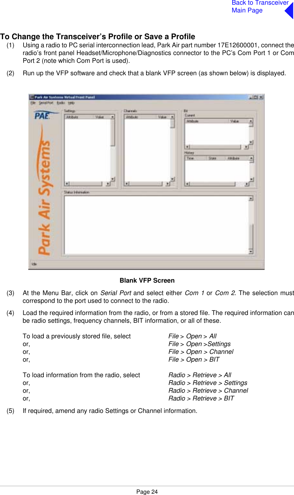 Page 24Back to TransceiverMain PageTo Change the Transceiver’s Profile or Save a Profile(1) Using a radio to PC serial interconnection lead, Park Air part number 17E12600001, connect theradio’s front panel Headset/Microphone/Diagnostics connector to the PC’s Com Port 1 or ComPort 2 (note which Com Port is used).(2) Run up the VFP software and check that a blank VFP screen (as shown below) is displayed.Blank VFP Screen(3) At the Menu Bar, click on Serial Port and select either Com 1 or Com 2. The selection mustcorrespond to the port used to connect to the radio.(4) Load the required information from the radio, or from a stored file. The required information canbe radio settings, frequency channels, BIT information, or all of these.To load a previously stored file, select File &gt; Open &gt; Allor, File &gt; Open &gt;Settingsor, File &gt; Open &gt; Channelor, File &gt; Open &gt; BITTo load information from the radio, select Radio &gt; Retrieve &gt; Allor, Radio &gt; Retrieve &gt; Settingsor, Radio &gt; Retrieve &gt; Channelor, Radio &gt; Retrieve &gt; BIT(5) If required, amend any radio Settings or Channel information.