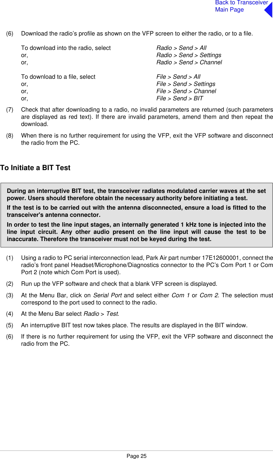 Page 25Back to TransceiverMain Page(6) Download the radio’s profile as shown on the VFP screen to either the radio, or to a file.To download into the radio, select  Radio &gt; Send &gt; Allor, Radio &gt; Send &gt; Settingsor, Radio &gt; Send &gt; ChannelTo download to a file, select File &gt; Send &gt; Allor, File &gt; Send &gt; Settingsor, File &gt; Send &gt; Channelor, File &gt; Send &gt; BIT(7) Check that after downloading to a radio, no invalid parameters are returned (such parametersare displayed as red text). If there are invalid parameters, amend them and then repeat thedownload.(8) When there is no further requirement for using the VFP, exit the VFP software and disconnectthe radio from the PC.To Initiate a BIT Test(1) Using a radio to PC serial interconnection lead, Park Air part number 17E12600001, connect theradio’s front panel Headset/Microphone/Diagnostics connector to the PC’s Com Port 1 or ComPort 2 (note which Com Port is used).(2) Run up the VFP software and check that a blank VFP screen is displayed.(3) At the Menu Bar, click on Serial Port and select either Com 1 or Com 2. The selection mustcorrespond to the port used to connect to the radio.(4) At the Menu Bar select Radio &gt; Test.(5) An interruptive BIT test now takes place. The results are displayed in the BIT window.(6) If there is no further requirement for using the VFP, exit the VFP software and disconnect theradio from the PC.During an interruptive BIT test, the transceiver radiates modulated carrier waves at the setpower. Users should therefore obtain the necessary authority before initiating a test.If the test is to be carried out with the antenna disconnected, ensure a load is fitted to thetransceiver&apos;s antenna connector.In order to test the line input stages, an internally generated 1 kHz tone is injected into theline input circuit. Any other audio present on the line input will cause the test to beinaccurate. Therefore the transceiver must not be keyed during the test.