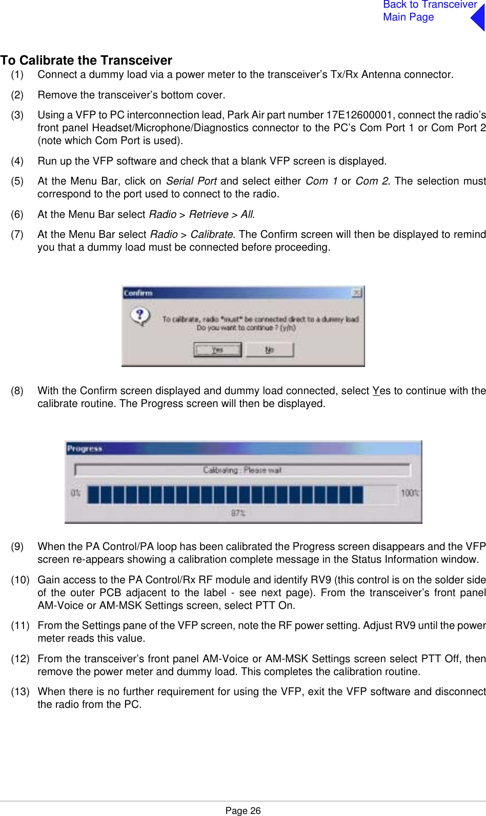 Page 26Back to TransceiverMain PageTo Calibrate the Transceiver(1) Connect a dummy load via a power meter to the transceiver’s Tx/Rx Antenna connector.(2) Remove the transceiver’s bottom cover.(3) Using a VFP to PC interconnection lead, Park Air part number 17E12600001, connect the radio’sfront panel Headset/Microphone/Diagnostics connector to the PC’s Com Port 1 or Com Port 2(note which Com Port is used).(4) Run up the VFP software and check that a blank VFP screen is displayed.(5) At the Menu Bar, click on Serial Port and select either Com 1 or Com 2. The selection mustcorrespond to the port used to connect to the radio.(6) At the Menu Bar select Radio &gt; Retrieve &gt; All.(7) At the Menu Bar select Radio &gt; Calibrate. The Confirm screen will then be displayed to remindyou that a dummy load must be connected before proceeding.(8) With the Confirm screen displayed and dummy load connected, select Yes to continue with thecalibrate routine. The Progress screen will then be displayed.(9) When the PA Control/PA loop has been calibrated the Progress screen disappears and the VFPscreen re-appears showing a calibration complete message in the Status Information window. (10) Gain access to the PA Control/Rx RF module and identify RV9 (this control is on the solder sideof the outer PCB adjacent to the label - see next page). From the transceiver’s front panelAM-Voice or AM-MSK Settings screen, select PTT On.(11) From the Settings pane of the VFP screen, note the RF power setting. Adjust RV9 until the powermeter reads this value. (12) From the transceiver’s front panel AM-Voice or AM-MSK Settings screen select PTT Off, thenremove the power meter and dummy load. This completes the calibration routine.(13) When there is no further requirement for using the VFP, exit the VFP software and disconnectthe radio from the PC.