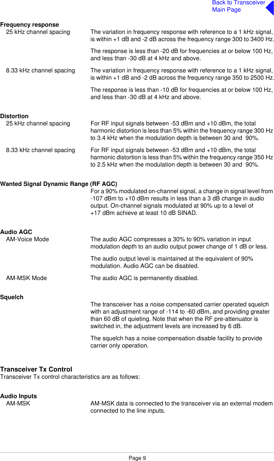 Page 9Back to TransceiverMain PageFrequency response25 kHz channel spacing The variation in frequency response with reference to a 1 kHz signal, is within +1 dB and -2 dB across the frequency range 300 to 3400 Hz.The response is less than -20 dB for frequencies at or below 100 Hz, and less than -30 dB at 4 kHz and above.8.33 kHz channel spacing The variation in frequency response with reference to a 1 kHz signal, is within +1 dB and -2 dB across the frequency range 350 to 2500 Hz.The response is less than -10 dB for frequencies at or below 100 Hz, and less than -30 dB at 4 kHz and above.Distortion25 kHz channel spacing For RF input signals between -53 dBm and +10 dBm, the total harmonic distortion is less than 5% within the frequency range 300 Hz to 3.4 kHz when the modulation depth is between 30 and  90%.8.33 kHz channel spacing For RF input signals between -53 dBm and +10 dBm, the total harmonic distortion is less than 5% within the frequency range 350 Hz to 2.5 kHz when the modulation depth is between 30 and  90%.Wanted Signal Dynamic Range (RF AGC)For a 90% modulated on-channel signal, a change in signal level from -107 dBm to +10 dBm results in less than a 3 dB change in audio output. On-channel signals modulated at 90% up to a level of +17 dBm achieve at least 10 dB SINAD.Audio AGCAM-Voice Mode The audio AGC compresses a 30% to 90% variation in input modulation depth to an audio output power change of 1 dB or less.The audio output level is maintained at the equivalent of 90% modulation. Audio AGC can be disabled.AM-MSK Mode The audio AGC is permanently disabled.Squelch The transceiver has a noise compensated carrier operated squelch with an adjustment range of -114 to -60 dBm, and providing greater than 60 dB of quieting. Note that when the RF pre-attenuator is switched in, the adjustment levels are increased by 6 dB.The squelch has a noise compensation disable facility to provide carrier only operation.Transceiver Tx ControlTransceiver Tx control characteristics are as follows:Audio InputsAM-MSK AM-MSK data is connected to the transceiver via an external modem connected to the line inputs.
