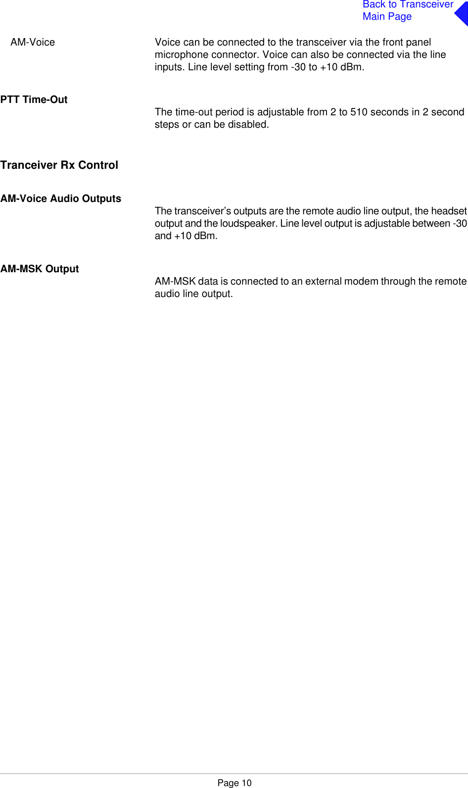 Page 10Back to TransceiverMain PageAM-Voice Voice can be connected to the transceiver via the front panel microphone connector. Voice can also be connected via the line inputs. Line level setting from -30 to +10 dBm.PTT Time-Out The time-out period is adjustable from 2 to 510 seconds in 2 second steps or can be disabled.Tranceiver Rx ControlAM-Voice Audio OutputsThe transceiver’s outputs are the remote audio line output, the headset output and the loudspeaker. Line level output is adjustable between -30 and +10 dBm.AM-MSK Output AM-MSK data is connected to an external modem through the remote audio line output.