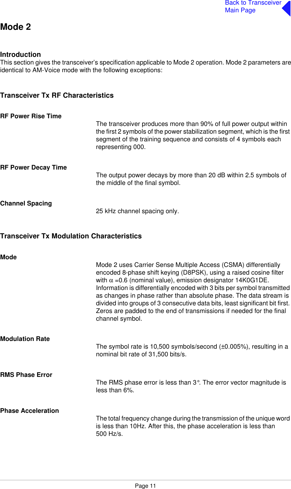 Page 11Back to TransceiverMain PageMode 2IntroductionThis section gives the transceiver’s specification applicable to Mode 2 operation. Mode 2 parameters areidentical to AM-Voice mode with the following exceptions:Transceiver Tx RF CharacteristicsRF Power Rise Time The transceiver produces more than 90% of full power output within the first 2 symbols of the power stabilization segment, which is the first segment of the training sequence and consists of 4 symbols each representing 000.RF Power Decay Time The output power decays by more than 20 dB within 2.5 symbols of the middle of the final symbol.Channel Spacing 25 kHz channel spacing only.Transceiver Tx Modulation CharacteristicsMode Mode 2 uses Carrier Sense Multiple Access (CSMA) differentially encoded 8-phase shift keying (D8PSK), using a raised cosine filter with α =0.6 (nominal value), emission designator 14K0G1DE. Information is differentially encoded with 3 bits per symbol transmitted as changes in phase rather than absolute phase. The data stream is divided into groups of 3 consecutive data bits, least significant bit first. Zeros are padded to the end of transmissions if needed for the final channel symbol.Modulation Rate The symbol rate is 10,500 symbols/second (±0.005%), resulting in a nominal bit rate of 31,500 bits/s.RMS Phase Error The RMS phase error is less than 3°. The error vector magnitude is less than 6%.Phase Acceleration The total frequency change during the transmission of the unique word is less than 10Hz. After this, the phase acceleration is less than 500 Hz/s.