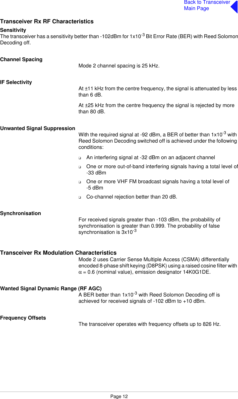 Page 12Back to TransceiverMain PageTransceiver Rx RF CharacteristicsSensitivityThe transceiver has a sensitivity better than -102dBm for 1x10-3 Bit Error Rate (BER) with Reed SolomonDecoding off.Channel Spacing Mode 2 channel spacing is 25 kHz.IF Selectivity At ±11 kHz from the centre frequency, the signal is attenuated by less than 6 dB.At ±25 kHz from the centre frequency the signal is rejected by more than 80 dB.Unwanted Signal Suppression With the required signal at -92 dBm, a BER of better than 1x10-3 with Reed Solomon Decoding switched off is achieved under the following conditions:❑An interfering signal at -32 dBm on an adjacent channel❑One or more out-of-band interfering signals having a total level of-33 dBm❑One or more VHF FM broadcast signals having a total level of-5 dBm❑Co-channel rejection better than 20 dB.Synchronisation For received signals greater than -103 dBm, the probability of synchronisation is greater than 0.999. The probability of false synchronisation is 3x10-3Transceiver Rx Modulation CharacteristicsMode 2 uses Carrier Sense Multiple Access (CSMA) differentially encoded 8-phase shift keying (D8PSK) using a raised cosine filter with α= 0.6 (nominal value), emission designator 14K0G1DE.Wanted Signal Dynamic Range (RF AGC)A BER better than 1x10-3 with Reed Solomon Decoding off is achieved for received signals of -102 dBm to +10 dBm.Frequency Offsets The transceiver operates with frequency offsets up to 826 Hz.