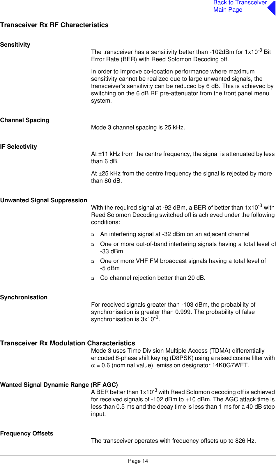 Page 14Back to TransceiverMain PageTransceiver Rx RF CharacteristicsSensitivity The transceiver has a sensitivity better than -102dBm for 1x10-3 Bit Error Rate (BER) with Reed Solomon Decoding off.In order to improve co-location performance where maximum sensitivity cannot be realized due to large unwanted signals, the transceiver’s sensitivity can be reduced by 6 dB. This is achieved by switching on the 6 dB RF pre-attenuator from the front panel menu system.Channel Spacing Mode 3 channel spacing is 25 kHz.IF Selectivity At ±11 kHz from the centre frequency, the signal is attenuated by less than 6 dB.At ±25 kHz from the centre frequency the signal is rejected by more than 80 dB.Unwanted Signal Suppression With the required signal at -92 dBm, a BER of better than 1x10-3 with Reed Solomon Decoding switched off is achieved under the following conditions:❑An interfering signal at -32 dBm on an adjacent channel❑One or more out-of-band interfering signals having a total level of-33 dBm❑One or more VHF FM broadcast signals having a total level of-5 dBm❑Co-channel rejection better than 20 dB.Synchronisation For received signals greater than -103 dBm, the probability of synchronisation is greater than 0.999. The probability of false synchronisation is 3x10-3.Transceiver Rx Modulation CharacteristicsMode 3 uses Time Division Multiple Access (TDMA) differentially encoded 8-phase shift keying (D8PSK) using a raised cosine filter with α= 0.6 (nominal value), emission designator 14K0G7WET.Wanted Signal Dynamic Range (RF AGC)A BER better than 1x10-3 with Reed Solomon decoding off is achieved for received signals of -102 dBm to +10 dBm. The AGC attack time is less than 0.5 ms and the decay time is less than 1 ms for a 40 dB step input.Frequency Offsets The transceiver operates with frequency offsets up to 826 Hz.