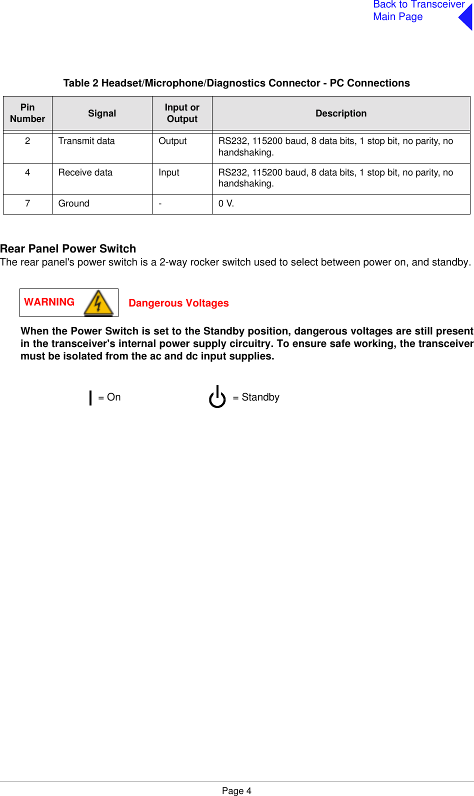 Page 4Back to TransceiverMain PageRear Panel Power SwitchThe rear panel&apos;s power switch is a 2-way rocker switch used to select between power on, and standby.When the Power Switch is set to the Standby position, dangerous voltages are still presentin the transceiver&apos;s internal power supply circuitry. To ensure safe working, the transceivermust be isolated from the ac and dc input supplies.Table 2 Headset/Microphone/Diagnostics Connector - PC ConnectionsPinNumber Signal Input or Output Description2 Transmit data Output RS232, 115200 baud, 8 data bits, 1 stop bit, no parity, no handshaking.4 Receive data Input RS232, 115200 baud, 8 data bits, 1 stop bit, no parity, no handshaking.7 Ground - 0 V.WARNING Dangerous Voltages= Standby= On