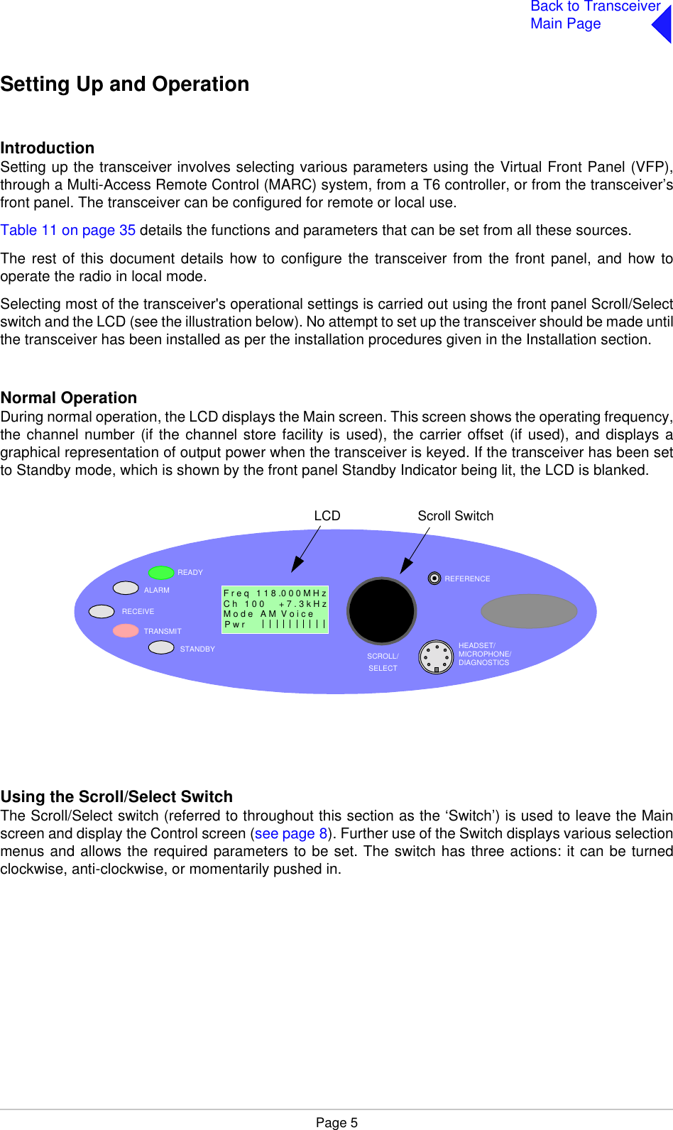 Page 5Back to TransceiverMain PageSetting Up and OperationIntroductionSetting up the transceiver involves selecting various parameters using the Virtual Front Panel (VFP),through a Multi-Access Remote Control (MARC) system, from a T6 controller, or from the transceiver’sfront panel. The transceiver can be configured for remote or local use.Table 11 on page 35 details the functions and parameters that can be set from all these sources.The rest of this document details how to configure the transceiver from the front panel, and how tooperate the radio in local mode.Selecting most of the transceiver&apos;s operational settings is carried out using the front panel Scroll/Selectswitch and the LCD (see the illustration below). No attempt to set up the transceiver should be made untilthe transceiver has been installed as per the installation procedures given in the Installation section.Normal OperationDuring normal operation, the LCD displays the Main screen. This screen shows the operating frequency,the channel number (if the channel store facility is used), the carrier offset (if used), and displays agraphical representation of output power when the transceiver is keyed. If the transceiver has been setto Standby mode, which is shown by the front panel Standby Indicator being lit, the LCD is blanked.Using the Scroll/Select SwitchThe Scroll/Select switch (referred to throughout this section as the ‘Switch’) is used to leave the Mainscreen and display the Control screen (see page 8). Further use of the Switch displays various selectionmenus and allows the required parameters to be set. The switch has three actions: it can be turnedclockwise, anti-clockwise, or momentarily pushed in.READYALARMTRANSMITSTANDBY SCROLL/SELECTHEADSET/MICROPHONE/DIAGNOSTICSREFERENCEF r e q   1 1 8 .0 0 0 M H zC h   1 0 0      + 7 . 3 k H zP w r  Scroll SwitchLCDM o d e   A M  V o i c e                 1RECEIVE