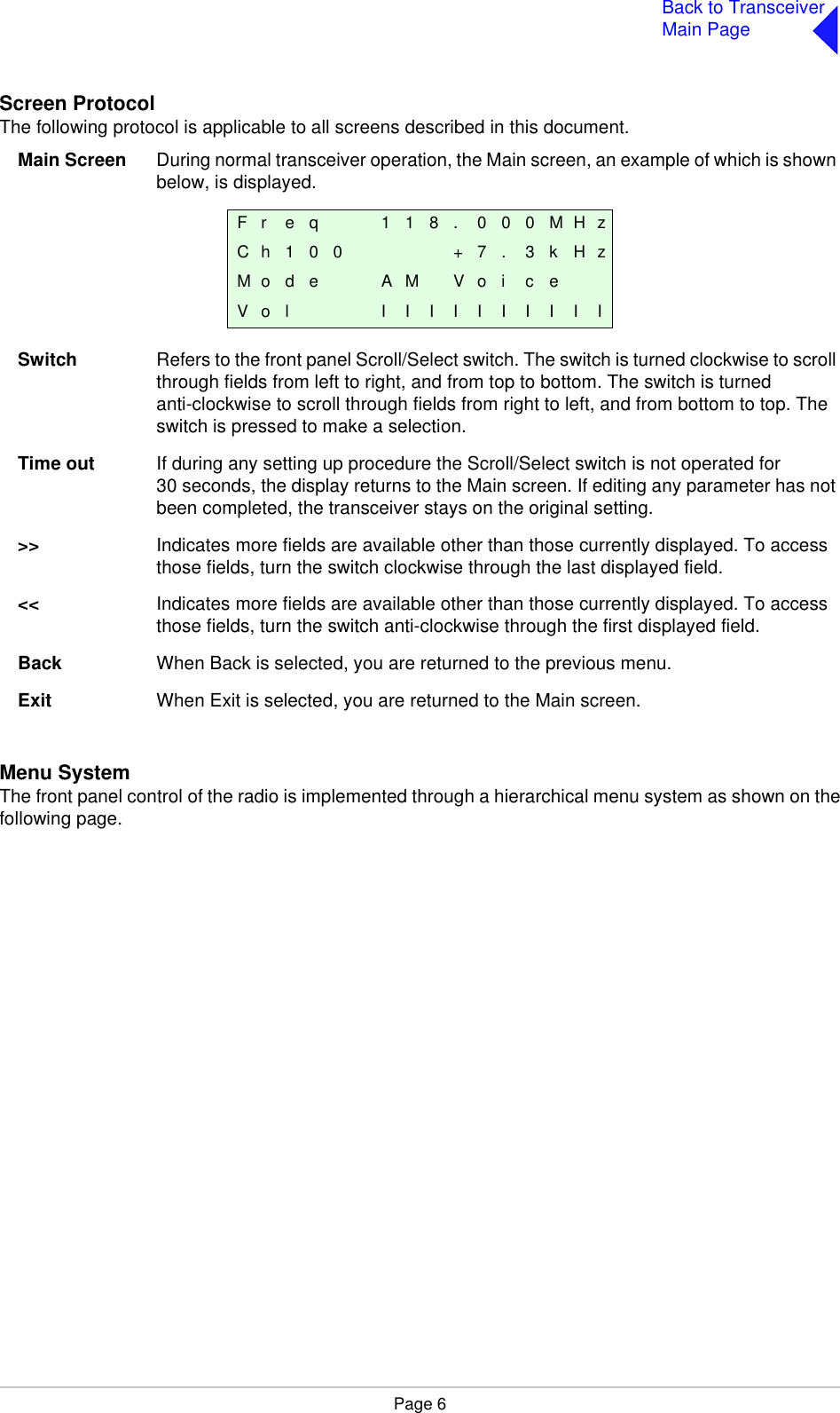 Page 6Back to TransceiverMain PageScreen ProtocolThe following protocol is applicable to all screens described in this document.Main Screen During normal transceiver operation, the Main screen, an example of which is shown below, is displayed.Switch Refers to the front panel Scroll/Select switch. The switch is turned clockwise to scroll through fields from left to right, and from top to bottom. The switch is turned anti-clockwise to scroll through fields from right to left, and from bottom to top. The switch is pressed to make a selection.Time out If during any setting up procedure the Scroll/Select switch is not operated for 30 seconds, the display returns to the Main screen. If editing any parameter has not been completed, the transceiver stays on the original setting.&gt;&gt; Indicates more fields are available other than those currently displayed. To access those fields, turn the switch clockwise through the last displayed field.&lt;&lt; Indicates more fields are available other than those currently displayed. To access those fields, turn the switch anti-clockwise through the first displayed field.Back When Back is selected, you are returned to the previous menu.Exit When Exit is selected, you are returned to the Main screen.Menu SystemThe front panel control of the radio is implemented through a hierarchical menu system as shown on thefollowing page. F r e q 1 1 8 . 0 0 0 M H zC h 1 0 0 + 7 . 3 k H zM o d e A M V o i c eV o l I I I I I I I I I I