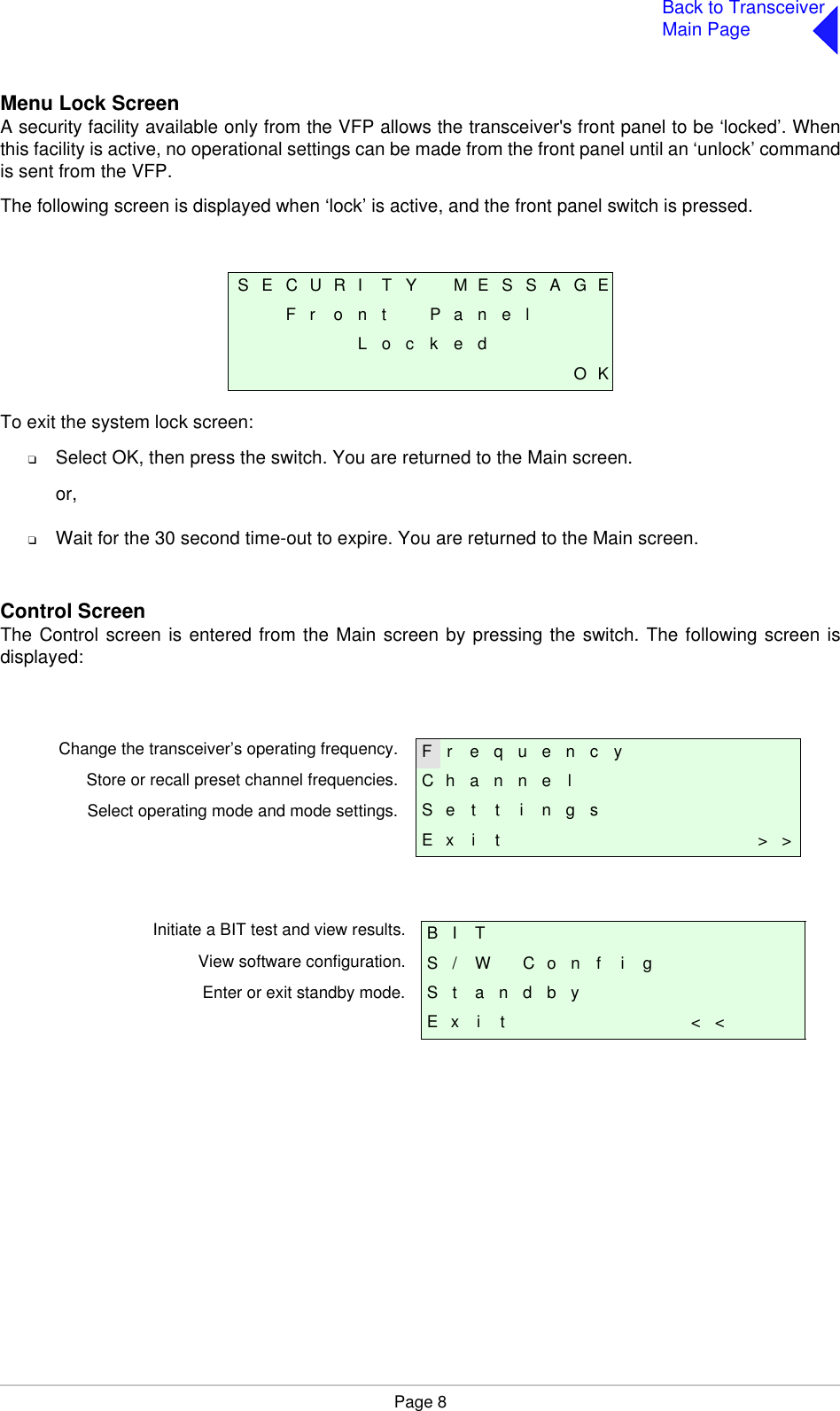 Page 8Back to TransceiverMain PageMenu Lock ScreenA security facility available only from the VFP allows the transceiver&apos;s front panel to be ‘locked’. Whenthis facility is active, no operational settings can be made from the front panel until an ‘unlock’ commandis sent from the VFP.The following screen is displayed when ‘lock’ is active, and the front panel switch is pressed.To exit the system lock screen:❑Select OK, then press the switch. You are returned to the Main screen.or,❑Wait for the 30 second time-out to expire. You are returned to the Main screen.Control ScreenThe Control screen is entered from the Main screen by pressing the switch. The following screen isdisplayed:S E C U R I T Y M E S S A G EF r o n t P a n e lL o c k e dO KF r e q u e n c yC h a n n e lS e t t i n g sE x i t &gt; &gt;B I TS / W C o n f i gS t a n d b yE x i t &lt; &lt;Change the transceiver’s operating frequency.Store or recall preset channel frequencies.Select operating mode and mode settings.Initiate a BIT test and view results.View software configuration.Enter or exit standby mode.